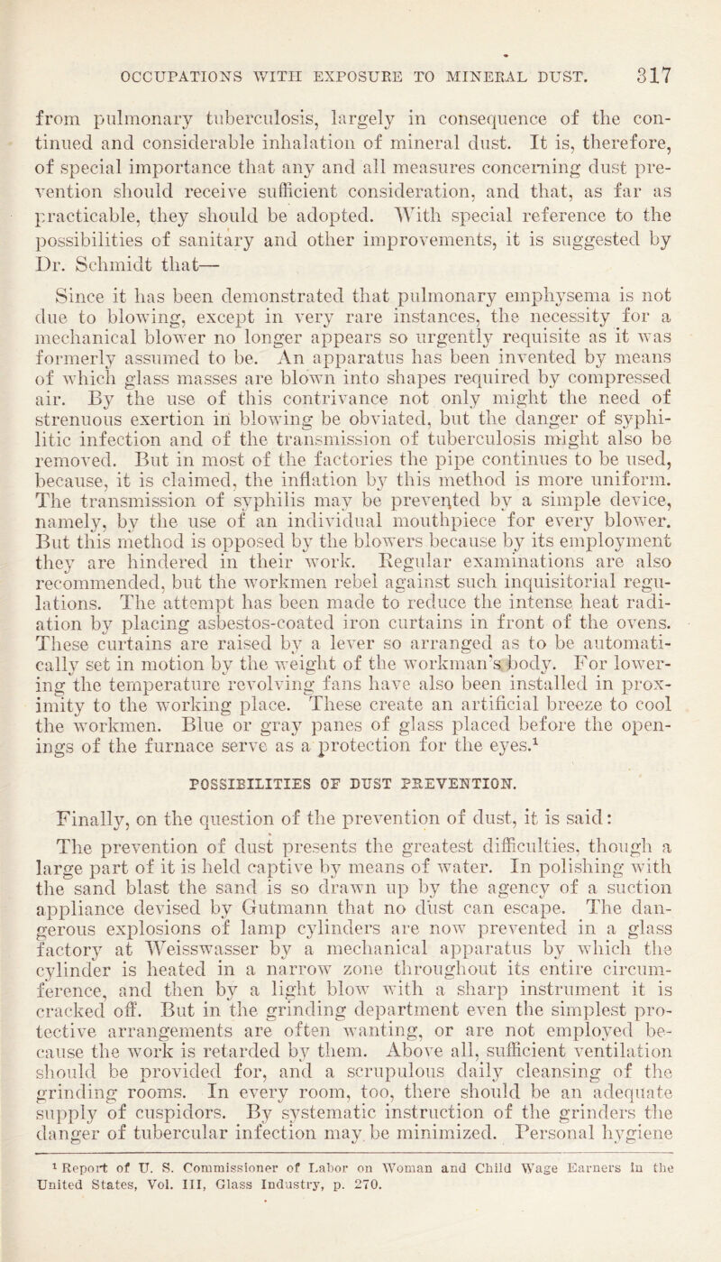 from pulmonary tuberculosis, largely in consequence of the con¬ tinued and considerable inhalation of mineral dust. It is, therefore, of special importance that any and all measures concerning dust pre¬ vention should receive sufficient consideration, and that, as far as practicable, they should be adopted. With special reference to the possibilities of sanitary and other improvements, it is suggested by Dr. Schmidt that— Since it has been demonstrated that pulmonary emphysema is not due to blowing, except in very rare instances, the necessity for a mechanical blower no longer appears so urgently requisite as it was formerly assumed to be. An apparatus has been invented by means of which glass masses are blown into shapes required by compressed air. By the use of this contrivance not only might the need of strenuous exertion in blowing be obviated, but the danger of syphi¬ litic infection and of the transmission of tuberculosis might also be removed. But in most of the factories the pipe continues to be used, because, it is claimed, the inflation b}^ this method is more uniform. The transmission of syphilis may be preveqted by a simple device, namely, by the use of an individual mouthpiece for every blower. But this method is opposed by the blowers because by its employment they are hindered in their work. Begular examinations are also recommended, but the workmen rebel against such inquisitorial regu¬ lations. The attempt has been made to reduce the intense heat radi¬ ation by placing asbestos-coated iron curtains in front of the ovens. These curtains are raised by a lever so arranged as to be automati¬ cally set in motion by the weight of the workman’s body. For lower¬ ing the temperature revolving fans have also been installed in prox¬ imity to the working place. These create an artificial breeze to cool the workmen. Blue or gray panes of glass placed before the open¬ ings of the furnace serve as a protection for the eyes.^ POSSIBILITIES OP DUST PREVENTION. Finally, on the question of the prevention of dust, it is said: The prevention of dust presents the greatest difficulties, though a large part of it is held captive by means of water. In polishing with the sand blast the sand is so drawn up by the agency of a suction appliance devised by Gutmann that no dust can escape. The dan¬ gerous explosions of lamp cylinders are now prevented in a glass factory at Weisswasser by a mechanical apparatus by which the cylinder is heated in a narrow zone throughout its entire circum¬ ference, and then by a light blow with a sharp instrument it is cracked off. But in the grinding department even the simplest pro¬ tective arrangements are often wanting, or are not employed be¬ cause the woiffi is retarded by them. Above all, sufficient ventilation should be provided for, and a scrupulous daily cleansing of the grinding rooms. In every room, too, there should be an adequate supply of cuspidors. By s3^stematic instruction of the grinders the danger of tubercular infection may be minimized. Personal hygiene 1 Report of U. S. Commissioner of Labor on Woman and Child Wage Earners In the