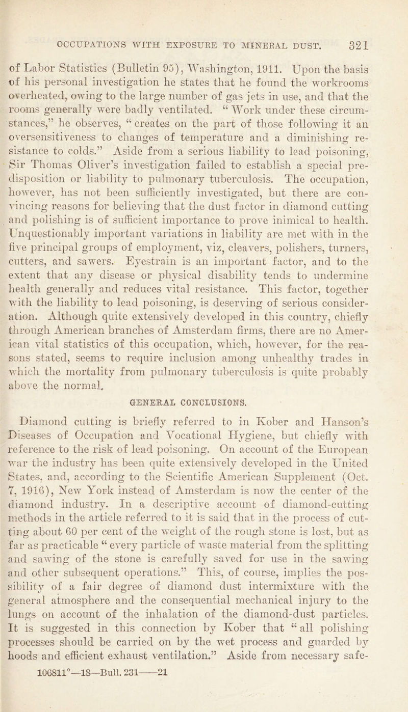 of Labor Statistics (Bulletin 95), Washington, 1911. Upon the basis of his personal investigation he states that he found the workrooms overheated, owing to the large number of gas jets in use, and that the rooms generally were badly ventilated. “ Work under these circum¬ stances,” he observes, “ creates on the part of those following it an oversensitiveness to changes of temperature and a diminishing re¬ sistance to colds.” Aside from a serious liability to lead poisoning, Sir Thomas Oliver’s investigation failed to establish a special pre¬ disposition or liability to pulmonary tuberculosis. The occupation, however, has not been sufficiently investigated, but there are con¬ vincing reasons for believing that the dust factor in diamond cutting and polishing is of sufficient importance to prove inimical to health. Uncpiestionably important variations in liability are met with in the five principal groups of employment, viz, cleavers, polishers, turners, cutters, and sawers. Eyestrain is an important factor, and to the extent that any disease or physical disability tends to undermine health generall}^ and reduces vital resistance. This factor, together with the liability to lead poisoning, is deserving of serious consider¬ ation. Although quite extensively developed in this country, chiefly through American branches of Amsterdam firms, there are no Amer¬ ican vital statistics of this occupation, which, however, for the rea¬ sons stated, seems to require inclusion among unhealthy trades in which the mortality from pulmonary tuberculosis is quite probably above the normal, GENERAL CONCLUSIONS. Diamond cutting is briefly referred to in Kober and Hanson’s D iseases of Occupation and Vocational Hygiene, but chiefly with reference to the risk of lead poisoning. On account of the European v:ar the industry has been quite extensively developed in the United States, and, according to the Scientific American Supplement (Oct. 7, 1916), New York instead of Amsterdam is now the center of the diamond industry. In a descriptive account of diamond-cutting methods in the article referred to it is said that in the process of cut¬ ting about 60 per cent of the w^eight of the rough stone is lost, but as far as practicable “ every particle of waste material from the splitting and saving of the stone is carefully saved for use in the sawing and other subsequent operations.” This, of course, implies the pos¬ sibility of a fair degree of diamond dust intermixture with the general atmosphere and the consequential mechanical injury to the lungs on account of the inhalation of the diamond-dust particles. It is suggested in this connection by Kober that “ all polishing processes should be carried on by the w^et process and guarded by hoods and efficient exhaust ventilation.” Aside from necessary safe- 10G811°—18—Bull. 231-21