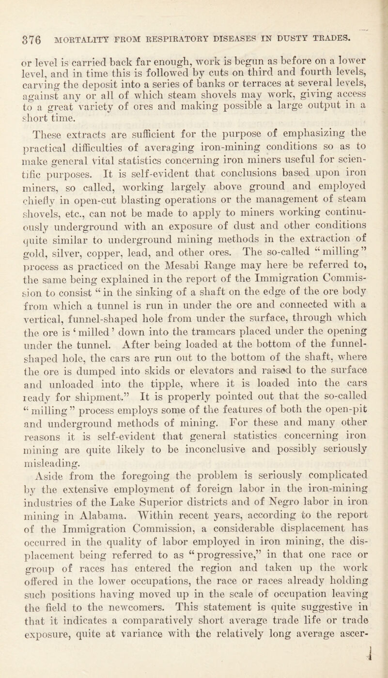 or level is carried back far enough, work is begun as before on a lower level, and in time this is followed by cuts on third and fourth levels, carving the deposit into a series of banks or terraces at several levels, against any or all of which steam shovels may work, giving access to a great variety of ores and making possible a large output in a short time. These extracts are sufficient for the purpose of emphasizing the practical difficulties of averaging iron-mining conditions so as to make general vital statistics concerning iron miners useful for scien¬ tific purposes. It is self-evident that conclusions based upon iron miners, so called, working largely above ground and employed chiefly in open-cut blasting operations or the management of steam shovels, etc., can not be made to apply to miners working continu¬ ously underground with an exposure of dust and other conditions quite similar to underground mining methods in the extraction of gold, silver, copper, lead, and other ores. The so-called milling ” process as practiced on the Mesabi Range may here be referred to, the same being explained in the report of the Immigration Commis¬ sion to consist in the sinking of a shaft on the edge of the ore body from which a tunnel is run in under the ore and connected with a vertical, funnel-shaped hole from under the surface, through which the ore is ‘ milled ’ down into the tramcars placed under the opening under the tunnel. After being loaded at the bottom of the funnel- shaped hole, the cars are run out to the bottom of the shaft, where the ore is dumped into skids or elevators and raised to the surface and unloaded into the tipple, where it is loaded into the cars ready for shipment.” It is properly pointed out that the so-called ‘‘ milling ” process employs some of the features of both the open-pit and underground methods of mining. For these and many other reasons it is self-evident that general statistics concerning iron mining are quite likely to be inconclusive and possibly seriously misleading. Aside from the foregoing the problem is seriously complicated by the extensive employment of foreign labor in the iron-mining industries of the Lake Superior districts and of Negro labor in iron mining in Alabama. Within recent years, according to the report of the Immigration Commission, a considerable displacement has occurred in the quality of labor employed in iron mining, the dis¬ placement being referred to as “progressive,” in that one race or group of races has entered the region and taken up the work offered in the lower occupations, the race or races already holding such positions having moved up in the scale of occupation leaving the field to the newcomers. This statement is quite suggestive in that it indicates a comparatively short average trade life or trade exposure, quite at variance with the relatively long average ascer-