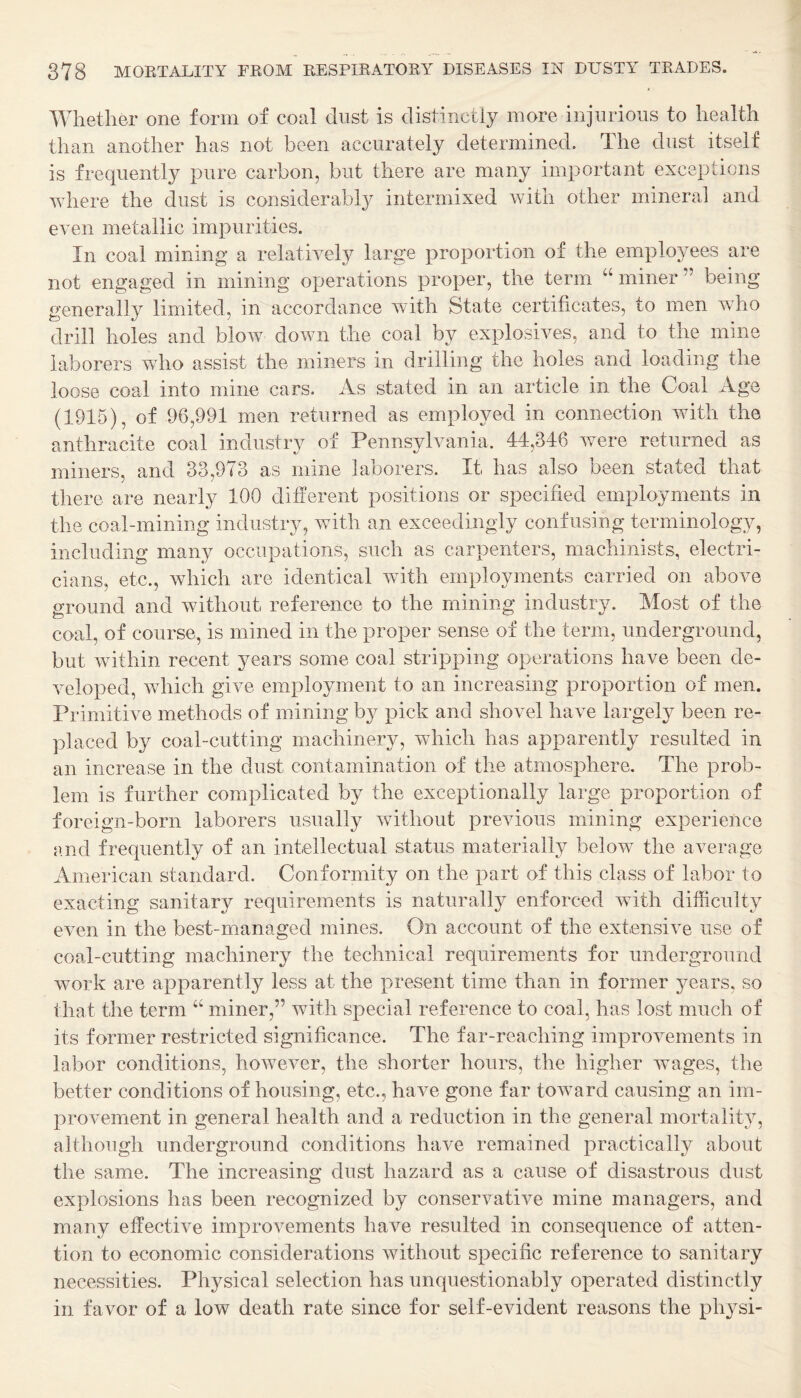 Whether one form of coal dust is distinctly more injurious to health than another has not been accurately determined. The dust itself is frequently pure carbon, but there are many important exceptions where the dust is considerably intermixed with other mineral and even metallic impurities. In coal mining a relatively large proportion of the employees are not engaged in mining operations proper, the term “ miner ” being generally limited, in accordance with State certificates, to men who drill holes and blow down the coal by explosives, and to the mine laborers who assist the miners in drilling the holes and loading the loose coal into mine cars. As stated in an article in the Coal Age (1915), of 96,991 men returned as employed in connection with the anthracite coal industry of Pennsylvania. 44,346 were returned as miners, and 33,973 as mine laborers. It has also been stated that there are nearly 100 different positions or specified employments in the coal-mining industry, with an exceedingly confusing terminology, including many occupations, such as carpenters, machinists, electri¬ cians, etc., which are identical with employments carried on above ground and without reference to the mining industry. Most of the coal, of course, is mined in the proper sense of the term, underground, but within recent years some coal stripping operations have been de¬ veloped, which give employment to an increasing proportion of men. Primitive methods of mining by pick and shovel have largely been re¬ placed by coal-cutting machinery, which has apparently resulted in an increase in the dust contamination of the atmosphere. The prob¬ lem is further complicated by the exceptionally large proportion of foreign-born laborers usually without previous mining experience and frequently of an intellectual status materially below the average American standard. Conformity on the part of this class of labor to exacting sanitary requirements is naturally enforced with difficulty even in the best-managed mines. On account of the extensive use of coal-cutting machinery the technical requirements for underground work are apparently less at the present time than in former years, so that the term “ miner,” with special reference to coal, has lost much of its former restricted significance. The far-reaching improvements in labor conditions, however, the shorter hours, the higher wages, the better conditions of housing, etc., have gone far toward causing an im¬ provement in general health and a reduction in the general mortality, although underground conditions have remained practically about the same. The increasing dust hazard as a cause of disastrous dust explosions has been recognized by conservative mine managers, and many effective improvements have resulted in consequence of atten¬ tion to economic considerations without specific reference to sanitary necessities. Physical selection has unquestionably operated distinctly in favor of a low death rate since for self-evident reasons the physi-