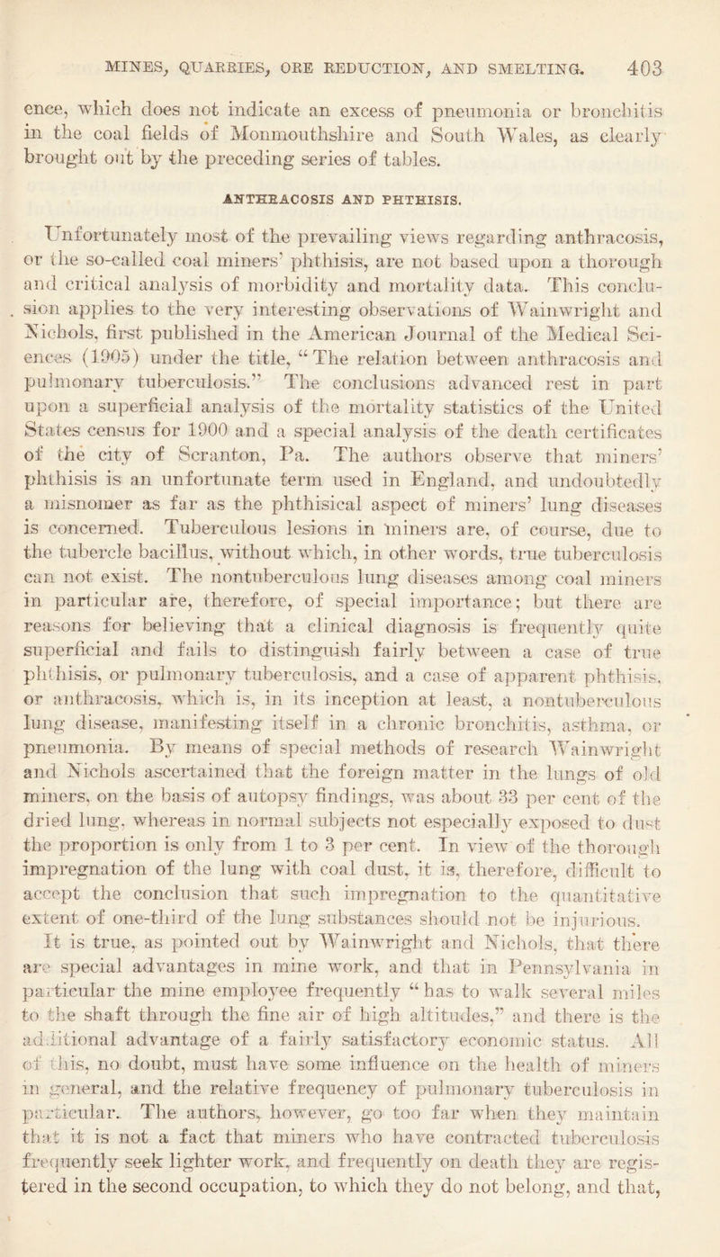 ence, which does not indicate an excess of pneumonia or broncliitis in the coal fields of Monmouthshire and South Wales, as clearly brought out by the preceding series of tables. ANTHEACOSIS AND PHTHISIS. Unfortunately most of the prevailing views regarding anthracosis, or the so-called coal miners’ phthisis, are not based upon a thorough and critical anal3^sis of morbidity and mortality data. This conclu¬ sion applies to the very interesting observations of Wainwright and iS^icbols, fii'st published in the American Journal of the Medical Sci¬ ences (1905) under the title, “The relation between anthracosis and puimonary tuberculosis.” The conclusions advanced rest in part upon a superficial analysis of the mortality statistics of the United States census for 1900 and a special analysis of the death certificates of the city of Scranton, Pa. The authors observe that miners’ phthisis is an unfortunate term used in England, and undoubtedly a misnomer as far as the phthisical aspect of miners’ lung diseases is concerned. Tuberculous lesions in miners are, of course, due to the tubercle bacillus, without which, in other words, true tuberculosis can not exist. The nontuberculous lung diseases among coal miners in particular are, therefore, of special importance; but there are reasons for believing thalt a clinical diagnosis is frequentl}^ quite superficial and fails to distinguish fairly between a case of true phthisis, or pulmonary tuberculosis, and a case of apparent phthisis, or anthracosis, which is, in its inception at least, a nontuberculous lung disease, manifesting itself in a chronic bronchitis, asthma, or pneumonia. By meams of special methods of research Wainwriglit and Aichols ascertained that the foreign matter in the lungs of old miners, on the basis of autops}^ findings, was about 33 per cent of the dried lung, whereas in normal subjects not especially exposed to dust the proportion is only from 1 to 3 per cent. In view of the thorough impregnation of the lung with coal dust^ it is, therefore, difficult to accept the conclusion that such impregnation to the quantitative extent of one-third of the lung substances should not be injurious. It is true, as pointed out by Wainwright and Aichols, that there are special advantages in mine work, and that in Pennsylvania in pa.ticular the mine emplo}Ee frequently “has to walk several miles to the shaft through the fine air of high altitudes,” and there is the additional advantage of a fairly satisfactory economic status. All of this, no doubt, must have some influence on the health of miners in general, and the relative frequency of pulmonary tuberculosis in particular. The authors,, however, go too far when they maintain that it is not a fact that miners who have contracted tuberculosis frequently seek lighter work, and frequently on death they are regis¬ tered in the second occupation, to which they do not belong, and that,