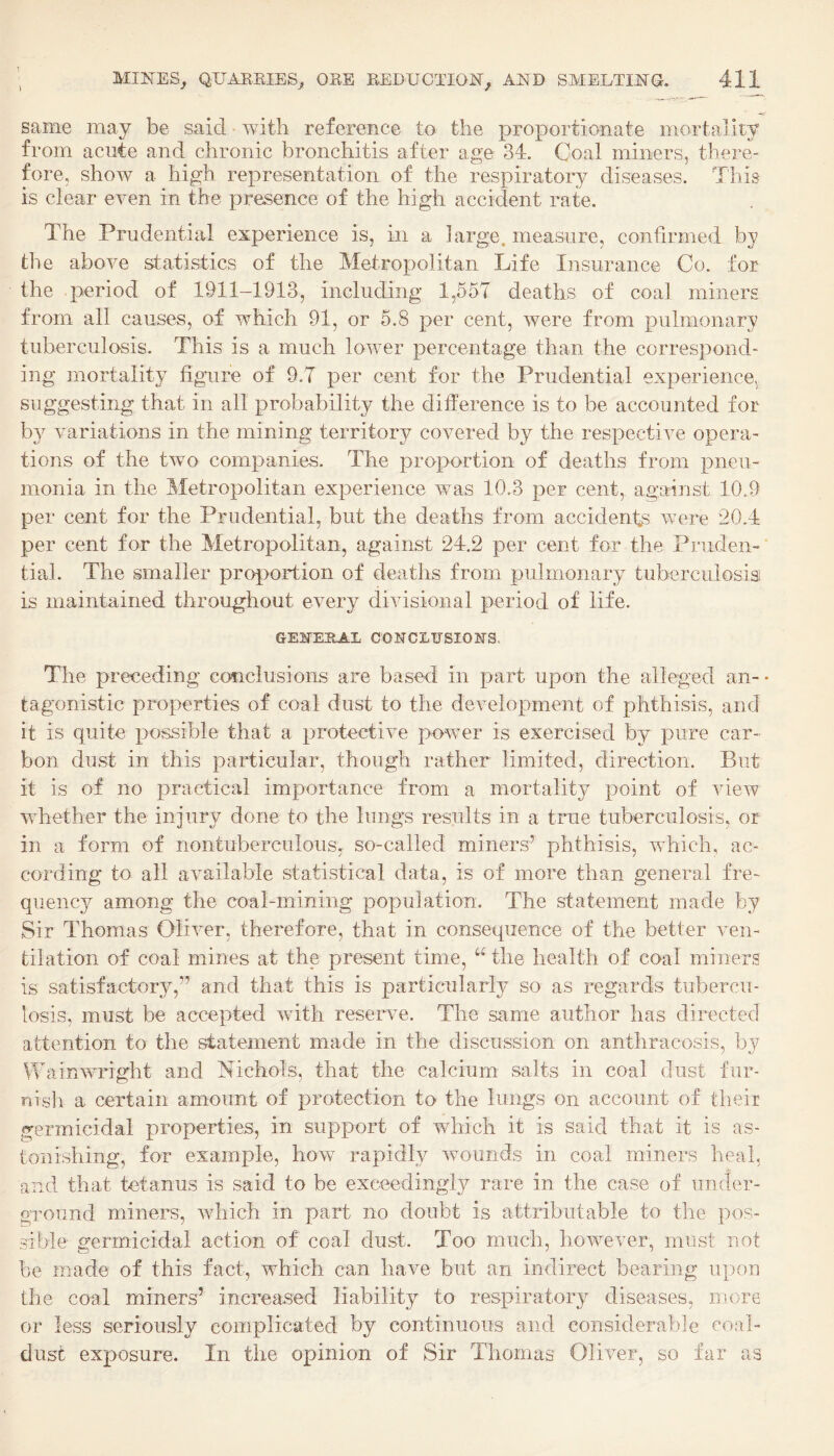 same may be said with reference to the proportionate mortality from acute and chronic bronchitis after age 34. Coal miners, there¬ fore, show a high representation of the respiratory diseases. This is clear even in the presence of the high accident rate. The Prudential experience is, in a large, measure, confirmed by the above statistics of the Metropolitan Life Insurance Co. for the period of 1911-1913, including 1,557 deaths of coal miners from all causes, of which 91, or 5.8 per cent, were from pulmonary tuberculosis. This is a much lower percentage than the correspond¬ ing mortality figure of 9.7 per cent for the Prudential experience^ suggesting that in all probability the difference is to be accounted for by variations in the mining territory covered by the respective opera¬ tions of the two companies. The proportion of deaths from pneu¬ monia in the Metropolitan experience was 10.3 per cent, against 10.9 per cent for the Prudential, but the deaths from accidents were 20.4 per cent for the Metropolitan, against 24.2 per cent for the Pruden-* tial. The smaller proportion of deaths from pulmonary tuberculosis is maintained throughout every divisional period of life. ge:n^ePcAL conclusions. The preceding conclusions are based in part upon the alleged an- • tagonistic properties of coal dust to the development of phthisis, and it is quite possible that a protective power is exercised by pure car¬ bon dust in this particular, though rather limited, direction. But it is of no practical importance from a mortality point of view whether the injury done to the lungs results in a true tuberculosis, or in a form of nontuberculous, so-called miners’ phthisis, which, ac¬ cording to all available statistical data, is of more than general fre¬ quency among the coal-mining population. The statement made by Sir Thomas Oliver, therefore, that in consequence of the better ven¬ tilation of coal mines at the present time, “ the health of coal miners is satisfactory,” and that this is particularly so as regards tubercu¬ losis, must be accepted with reserve. The same author has directed attention to the statement made in the discussion on anthracosis, by Wainwuught and htichols, that the calcium salts in coal dust fur- nisli a certain amount of protection to the lungs on account of their germicidal properties, in support of which it is said that it is as¬ tonishing, for example, how rapidly wounds in coal miners heal, and that tetanus is said to be exceedingly rare in the case of under- groimd miners, which in part no doubt is attributable to the pos¬ sible germicidal action of coal dust. Too much, however, must not be made of this fact, which can have but an indirect bearing upon the coal miners’ increased liability to respiratory diseases, more or less seriously complicated by continuous and considerable coal- dust exposure. In the opinion of Sir Thomas Oliver, so far as