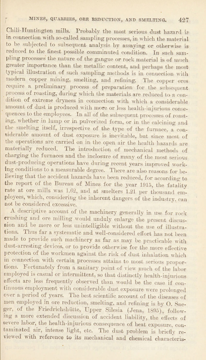 Cliili Himtington mills. Probably the most serious dust hazard is in connection with so-called sampling processes, in which the material to be subjected to subsequent analysis by assaying or otherwise is reduced to the finest possible comminuted condition. In such sam¬ pling piocesses the nature of the gangue or rock material is of much gieatei importance than the metallic content, and perhaps the most typical illustration of such sampling methods is in connection with modern copper mining, smelting, and refining. The copper ores reqiiiie a preliminary process of preparation for the subsequent process of roasting,' during which the materials are reduced to a con¬ dition of extreme dryness in connection with which a considerable amount of dust is produced with more or less health-injurious conse¬ quences to the employees. In all of the subsequent processes of roast¬ ing, whether in lump or in pulverized form, or in the calcining and the smelting itselx, iiiespeetive of the tj^pe of the furnace, a con¬ siderable amount of dust exposure is inevitable, but since most of the operations are carried on in the open air the health hazards are materially reduced. The introduction of mechanical methods of charging the furnaces and the inclosure of many of the most serious dust-producing operations have during recent years improved work¬ ing conditions to a measurable degree. There are also reasons for be¬ lieving that the accident hazards have been reduced, for according to the report of the Bureau of Mines for the year 1915, the fatahty ; rate at ore mills was 1.62, and at smelters 1.21 per thousand em- I ployees, which, considering the inherent dangers of the industry, can I not be considered excessive. A descriptive account of the machinery generally in use for rock ciusning and ore milling would unduly enlarge the present discus- Bion and be more or less unintelligible without the use of illustra¬ tions. Thus far a systematic and well-considered effort has not been made to provide such machinery as far as may be practicable with dust-arresting devices, or to provide otherwise for the more effective protection of the workmen against the risk of dust inhalation which in connection with certain processes attains to most serious propor¬ tions. Fortunately from a sanitary point of view much of the labor employed is casual or intermittent, so that distinctly health-injurious effects are less frequently observed than would be the case if con¬ tinuous employment with considerable dust exposure were prolono'ed over a period of years. The best scientific account of the diseases' of men employed in ore reduction, smelting, and refining is by O. Sae- ger, of the Friedrichshiitte, Upper Silesia (Jena, 1895), follow¬ ing a more extended discussion of accident liability, the effects of severe labor, the health-injurious consequence of heat exposure, con¬ taminated air, intense light, etc. The dust problem is briefly re¬ viewed with reference to its mechanical and chemical eharacteris-