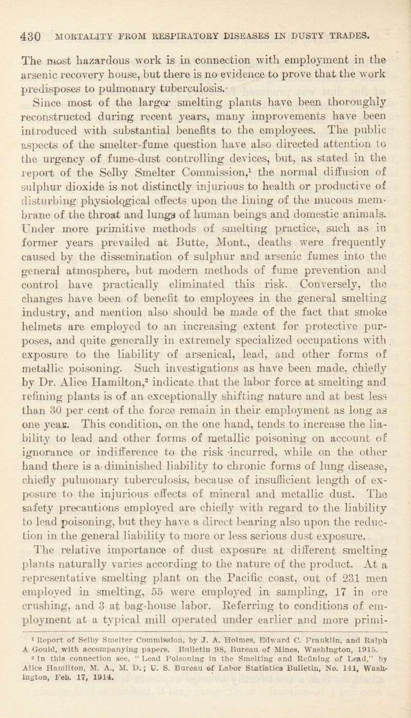 The most hazardous work is in connection with employment in the arsenic recovery house, but there is no evidence to prove that the work predisposes to pulmonary tuberculosis.' Since most of the larger smelting plants have been thoroughly reconstructed during recent years, many improvements have been introduced with substantial benefits to the employees. The public aspects of the smelter-fume question have also directed attention to the urgency of fume-dust controlling devices, but, as stated in the report of the Selby Smelter Commission,^ the normal diffusion of sulphur dioxide is not distinctly injurious to health or productive of disturbing physiological effects upon the lining of the mucous mem¬ brane of the throat and lung^ of human beings and domestic animals. Under more primitive methods of smelting practice, such as in former years prevailed at Butte, Mont., deaths were frequently caused by the dissemination of sulphur and arsenic fumes into the general atmosphere, but modern methods of fume prevention and control have practically eliminated this risk. Conversely, the changes have been of benefit to employees in the general smelting industry, and mention also should be made of the fact that smoke helmets are employed to an increasing extent for protective pur¬ poses, and quite generally in extremely specialized occupations with exposure to the liability of arsenical, lead, and other forms of metallic poisoning. Such investigations as have been made, chiefly by Dr. Alien Hamiiton,^ indicate that the labor force at smelting and refining plants is of an exceptionally shifting nature and at best less than 30 per cent of the force remain in their employment as long as one yeaK. This condition, on the one hand, tends to increase the lia¬ bility to lead and other forms of metallic poisoning on account of ignorance or indifference to the risk -incurred, while on the other band there is a diminished liability to chronic forms of lung disease, chiefly pulmonary tuberculosis, because of insufficient length of ex¬ posure to the injurious effects of mineral and metallic dust. The safety precautions emplo^^ed are chiefly with regard to the liability to lead poisoning, but they have a direct bearing also upon the reduc¬ tion in the general liability to more or less serious dust exposure. The relative importance of dust exposure at different smelting plants naturally varies according to the nature of the product. At a representative smelting plant on the Pacific coast, out of 231 men employed in smelting, 55 were employed in sampling, 17 in ore crushing, and 3 at bag-house labor. Keferring to conditions of em¬ ployment at a typical mill operated under earlier and more primi- 1 Report of Selby Smelter Commission, by J. A. Holmes, Edward C. Franklin, and Ralph A Gould, with accompanying papers. Bulletin 98, Bureau of Mines, Washington, 1915. 2 In this connection see, “ Lead Poisoning in the Smelting and Refining of Lead,” by Alice Hamilton, M. A., M. D.; U. S. Bureau of Labor Siatistics Bulletin, No. 141, Wash¬ ington, Feb. 17, 1914.