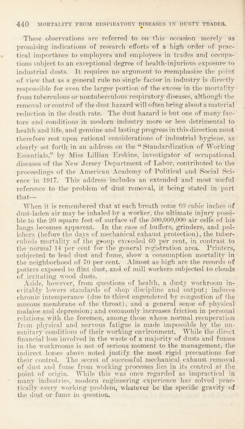 These observations are referred to on this occasion merely as promising indications of research efforts of a high order of prac¬ tical importance to employers and employees in trades and occupa¬ tions subject to an exceptional degree of health-injurious exposure to industrial dusts. It requires no argument to reemphasize the point of view that as a general rule no single factor in industry is directly responsible for even the larger portion of the excess in the mortality from tuberculous or nontuberculous respiratory diseases, although the removal or control of the dust hazard will often bring about a material reduction in the death rate. The dust hazard is but one of many fac¬ tors and conditions in modern industry more or less detrimental to health and life, and genuine and lasting progress in this direction must therefore rest upon rational considerations of industrial hygiene, as clearly set forth in an address on the “ Standardization of Working Essentials,” by Miss Lillian Erskine, investigator of occupational diseases of the Eew Jersey Department of Labor, contributed to the proceedings of the American Academy of Political and Social Sci¬ ence in 1917. This address includes an extended and most useful reference to the problem of dust removal, it being stated in part that— When it is remembered that at each breath some 60 cubic inches of dust-laden air may be inhaled by a worker, the ultimate injury possi¬ ble to the 20 square feet of surface of the 500,000,000 air cells of his lungs becomes apparent. In the case of buffers, grinders, and pol¬ ishers (before the days of mechanical exhaust protection), the tuber¬ culosis mortality of the g^oup exceeded 60 per cent, in contrast to the normal 14 per cent for the general registration area. Printers, subjected to lead dust and fume, show a consumption mortality in the neighborhood of 70 per cent. Almost as high are the records of potters exposed to flint dust, and of mill workers subjected to clouds of irritating wood dusts. Aside, however, from questions of health, a dusty workroom in¬ evitably lowers standards of shop discipline and output; induces chronic intemperance (due to thirst engendered b}^ congestion of the mucous membrane of the throat), and a general sense of physical malaise and depression; and commonly increases friction in personal relations with the foremen, among those whose normal recuperation from physical and nervous fatigue is made impossible by the un¬ sanitary conditions of their working environment. While the direct financial loss involved in the waste of a majority of dusts and fumes in the workrooms is not of serious moment to the management, the indirect losses above noted justify the most rigid precautions for their control. The secret of successful mechanical exhaust removal of dust and fume from working processes lies in its control at the point of origin. While this was once regarded as impractical in many industries, modern engineering experience has solved prac¬ tically every working problem, whatever be the specific gravity of the dust or fume in question.