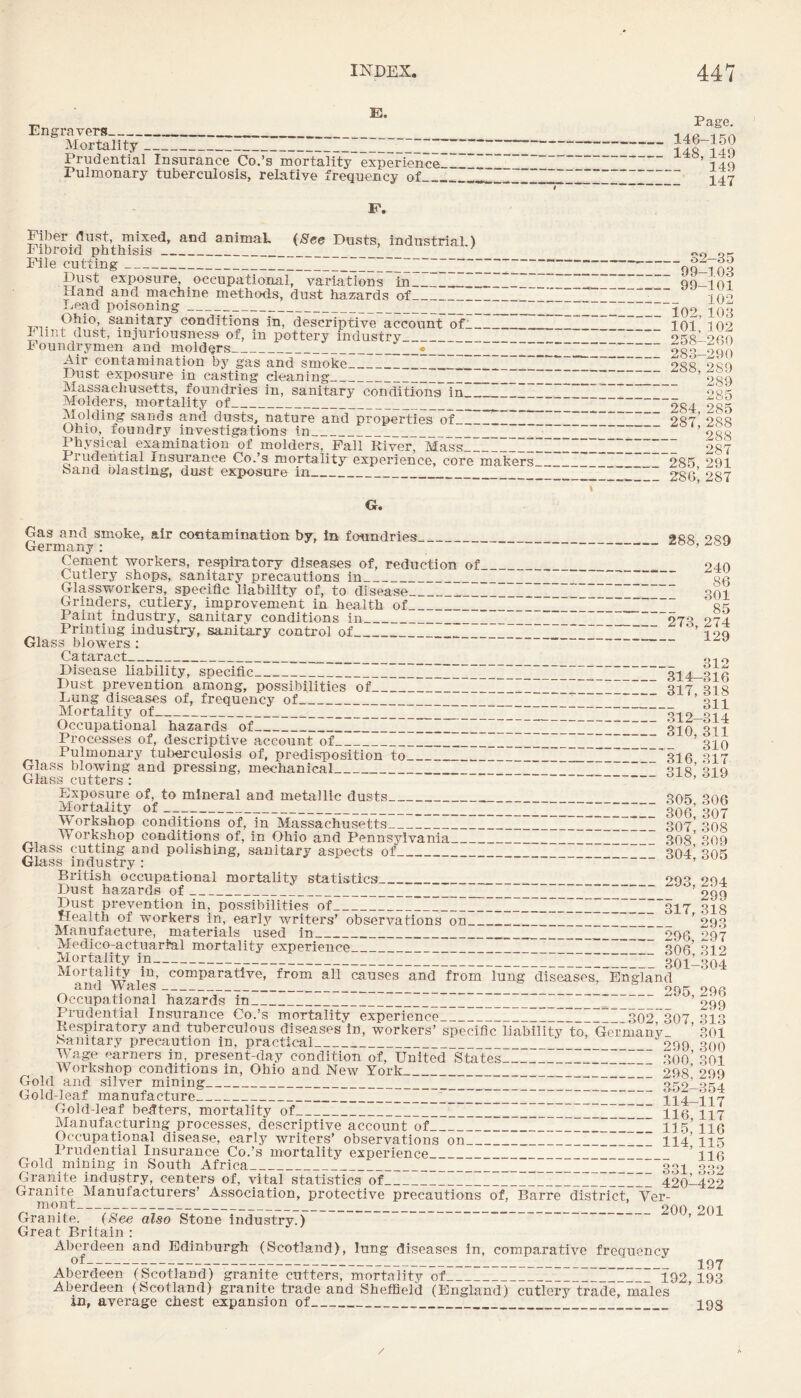 E. Engravers__ Mortality_ Prudential Insurance Co.’s mortality experience Pulmonary tuberculosis, relative frequency of__. Fiber dust, mixed, and animaL (See Dusts, industrial ) Fibroid phthisis____ File cutting___2_~ Dust exposure, occupational, variations in____ Hand and machine methods, dust hazards of_~_I_ Lead poisoning__ sanitary conditions in, descriptive account ofil_ IHint dust, mjuriousness of, in pottery industry_ Foundrymen and molders_•_““_ Air contamination by gas and smoke_I_ Dust exposure in casting cleaning_Z-ZZ_~__ Massachusetts, foundries in, sanitary conditions in_Z_ Z_ Molders, mortality of_2_ Molding sands and dusts, nature and properties of_I Ohio, foundry investigations In_“ Physical examination of molders, Pall River, Mass_II Prudential Insurance Co.’s mortality experience, core makers band olasting, dust exposure in_ G. Page. _ 146-150 -148, 149 _ 149 - 147 99-103 99-101 102 102,103 101, 102 258-260 283-290 288,289 289 285 284,285 287, 288 288 287 285, 291 286, 287 Gas and smoke, air contamination by. In foundries Germany : Cement workers, respiratory diseases of, reduction of Cutlery shops, sanitary precautions in_ Glassworkers, specific liability of, to disease_' Grinders, cutlery, improvement in health of_ Paint industry, sanitary conditions in_ Printing industry, sanitary control of_ Glass blowers : ~ Cataract_ Disease liability, specific_' Dust prevention among, possibilities of_’ Lung diseases of, frequency of_ Mortality of_ ’ Occupational hazards of_I_’ Processes of, descriptive account of__ Pulmonary tuberculosis of, predisposition to_ Glass blowing and pressing, mechanical_ Glass cutters : 288, 289 240 86 301 85 273, 274 129 312 314-316 317, 318 311 312-314 310, 311 310 316, 317 318, 319 Exposure of, to mineral and metallic dusts_ aofi Mortality of- 306* 307 Workshop conditions of, in Massachusetts_IIII 307* 308 Workshop conditions of, in Ohio and Pennsylvania_ 308* 309 Glass cutting and polishing, sanitary aspects of__ 204’ 305 Glass industry : British occupational mortality statistics oaa ooa Dust hazards of_I_IZZIIIIIIIIIIIIIIIIIH.Z 299 Dust prevention in, possibilities of_I_I_317 373 Health of workers in, early writers’ observations on_I__ ’ 293 Manufacture, materiais used in___ _ opg 097 Medico-actuarial mortality experience ~ ~ ~ ~ anc’ ai 0 Mortality m__I-ZIIIIIIIIIIIIIIIIIIIIIIIIIIIIIH 301I304 Mortality in, comparative, from ail causes and from lung diseases, England and Wales-___ _ 005 296 Occupational hazards in_~_’ 299 Prudential Insurance Co.’s mortality experience_ 302 307 313 Respiratory and tuberculous diseases in, workers’ specific liability to, Germany- ’ 301 banitary precaution in, practical_I__999 300 Wage earners in, present-day condition of. United States_I_300’ 301 Workshop conditions in, Ohio and New York_ 298’ 299 Gold and silver mining_ ~ Gold-leaf manufacture_Z__114-117 Gold-leaf betters, mortality of_I_I_I__Hg ^27 Manufacturing processes, descriptive account of_Z_Z__ 11 s’116 Occupational disease, early writers’ observations on_ZI_I_I_ II4’ 115 Prudential Insurance Co.’s mortality experience_I_ ’1I6 Gold mining in South Africa_33]^ 002 Granite industry, centers of, vital statistics of_ 420^22 Granite Manufacturers’ Association, protective precautions of, Barre district, Ver- monr--- __ 900 901 Granite. (See also Stone industry.) ~ ’ Great Britain ; Aberdeen and Edinburgh (Scotland), lung diseases in, comparative frequency of--- J97 Aberdeen (Scotland) granite cutters, mortality of_I_192 193 Aberdeen (Scotland) granite trade and Sheffield (England) cutlery trade, males ’ in, average chest expansion of__ __ _ _ 193 /