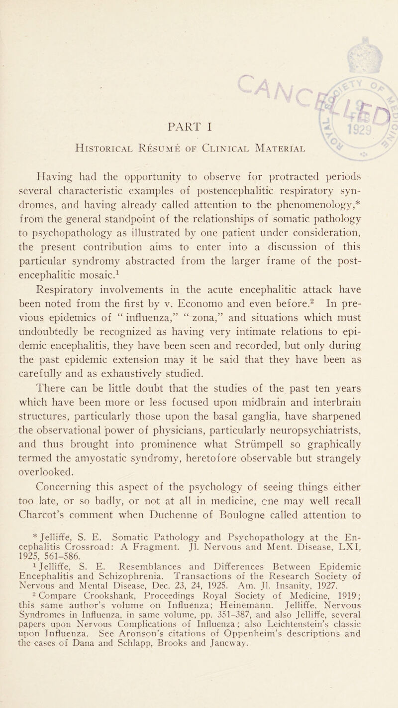 Historical Resume of Clinical Material Having had the opportunity to observe for protracted periods several characteristic examples of postencephalitic respiratory syn¬ dromes, and having already called attention to the phenomenology,* from the general standpoint of the relationships of somatic pathology to psychopathology as illustrated by one patient under consideration, the present contribution aims to enter into a discussion of this particular syndromy abstracted from the larger frame of the post¬ encephalitic mosaic.1 Respiratory involvements in the acute encephalitic attack have been noted from the first by v. Economo and even before.2 In pre¬ vious epidemics of “ influenza,” “ zona,” and situations which must undoubtedly be recognized as having very intimate relations to epi¬ demic encephalitis, they have been seen and recorded, but only during the past epidemic extension may it be said that they have been as carefully and as exhaustively studied. There can be little doubt that the studies of the past ten years which have been more or less focused upon midbrain and interbrain structures, particularly those upon the basal ganglia, have sharpened the observational power of physicians, particularly neuropsychiatrists, and thus brought into prominence what Strumpell so graphically termed the amyostatic syndromy, heretofore observable but strangely overlooked. Concerning this aspect of the psychology of seeing things either too late, or so badly, or not at all in medicine, cne may well recall Charcot’s comment when Duchenne of Boulogne called attention to * Jelliffe, S. E. Somatic Pathology and Psychopathology at the En¬ cephalitis Crossroad: A Fragment. Jl. Nervous and Ment. Disease, LXI, 1925, 561-586. 1Jelliffie, S. E. Resemblances and Differences Between Epidemic Encephalitis and Schizophrenia. Transactions of the Research Society of Nervous and Mental Disease, Dec. 23, 24, 1925. Am. Jl. Insanity, 1927. 2 Compare Crookshank, Proceedings Royal Society of Medicine, 1919; this same author’s volume on Influenza; Heinemann. Jelliffe, Nervous Syndromes in Influenza, in same volume, pp. 351-387, and also Jelliffe, several papers upon Nervous Complications of Influenza; also Leichtenstein’s classic upon Influenza. See Aronson’s citations of Oppenheim’s descriptions and the cases of Dana and Schlapp, Brooks and Janeway.