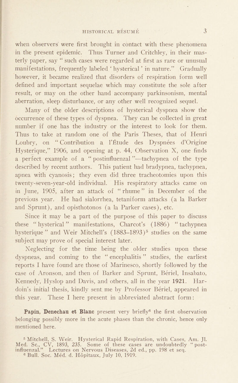 when observers were first brought in contact with these phenomena in the present epidemic. Thus Turner and Critchley, in their mas¬ terly paper, say “ such cases were regarded at first as rare or unusual manifestations, frequently labeled ‘ hysterical ’ in nature.” Gradually however, it became realized that disorders of respiration form well defined and important sequelae which may constitute the sole after result, or may on the other hand accompany parkinsonism, mental aberration, sleep disturbance, or any other well recognized sequel. Many of the older descriptions of hysterical dyspnea show the occurrence of these types of dyspnea. They can be collected in great number if one has the industry or the interest to look for them. Thus to take at random one of the Paris Theses, that of Henri Loubry, on “ Contribution a 1'Etude des Dyspnees d’Origine Hysterique,” 1906, and opening at p. 44, Observation X, one finds a perfect example of a “ postinfluenzal ”—tachypnea of the type described by recent authors. This patient had bradypnea, tachypnea, apnea with cyanosis; they even did three tracheotomies upon this twenty-seven-year-old individual. His respiratory attacks came on in June, 1905, after an attack of “ rhume ” in December of the previous year. He had sialorrhea, tetaniform attacks (a la Barker and Sprunt), and opisthotonos (a la Parker cases), etc. Since it may be a part of the purpose of this paper to discuss these “hysterical” manifestations, Charcot’s (1886) “tachypnea hysterique ” and Weir Mitchell’s (1883-1893)5 studies on the same subject may prove of special interest later. Neglecting- for the time being the older studies upon these dyspneas, and coming to the “ encephalitis ” studies, the earliest reports I have found are those of Marinesco, shortly followed by the case of Aronson, and then of Barker and Sprunt, Beriel, Insabato, Kennedy, Idyslop and Davis, and others, all in the year 1921. Har- doin’s initial thesis, kindly sent me by Professor Beriel, appeared in this year. These I here present in abbreviated abstract form: Papin, Denechau et Blanc present very briefly6 the first observation belonging possibly more in the acute phases than the chronic, hence only mentioned here. 5 Mitchell, S. Weir. Hysterical Rapid Respiration, with Cases, Am. Jl. Med. Sc., CV, 1893, 235. Some of these cases are undoubtedly “ post¬ influenzal.” Lectures on Nervous Diseases, 2d ed., pp. 198 et seq. 6 Bull. Soc. Med. d. Hopitaux, July 10, 1919.