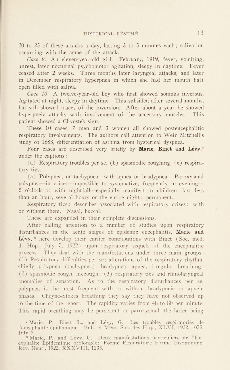 20 to 25 of these attacks a day, lasting 3 to 5 minutes each; salivation occurring with the acme of the attack. Case 9. An eleven-year-old girl. February, 1919, fever, vomiting, unrest, later nocturnal psychomotor agitation, sleepy in daytime. Fever ceased after 2 weeks. Three months later laryngeal attacks, and later in December respiratory hyperpnea in which she had her mouth half open filled with saliva. Case 10. A twelve-year-old boy who first showed somnus inversus. Agitated at night, sleepy in daytime. This subsided after several months, but still showed traces of the inversion. After about a year he showed hyperpneic attacks with involvement of the accessory muscles. This patient showed a Chvostek sign. These 10 cases, 7 men and 3 women all showed postencephalitic respiratory involvements. The authors call attention to Weir Mitchell’s study of 1883, differentiation of asthma from hysterical dyspnea. Four cases are described very briefly by Marie, Binet and Levy,7 8 under the captions: (a) Respiratory troubles per se, (b) spasmodic coughing, (c) respira¬ tory tics. (a) Polypnea, or tachypnea—with apnea or bradypnea. Paroxysmal polypnea—in crises—impossible to systematize, frequently in evening— 5 o'clock or with nightfall—especially manifest in children—last less than an hour, several hours or the entire night: permanent. Respiratory tics : describes associated with respiratory crises: with or without them. Nasal, buccal. These are expanded in their complete discussions. After calling attention to a number of studies upon respiratory disturbances in the acute stages of epidemic encephalitis, Marie and Levy, 8 here develop their earlier contributions with Binet (Soc. med. d. Hop., July 7, 1922) upon respiratory sequels of the encephalitic process. They deal with the manifestations under three main groups: (1) Respiratory difficulties per se; alterations of the respiratory rhythm, chiefly polypnea (tachypnea), bradypnea, apnea, irregular breathing; (2) spasmodic cough, hiccough; (3) respiratory tics and rhinolaryngeal anomalies of sensation. As to the respiratory disturbances per se, polypnea is the most frequent with or without bradypneic or apneic phases. Cheyne-Stokes breathing they say they have not observed up to the time of the report. The rapidity varies from 48 to 80 per minute. This rapid breathing may be persistent or paroxysmal, the latter being 7 Marie, P., Binet, L., and Levy, G. Les troubles respiratories de l'encephalite epidemique. Bull, et Mem. Soc. des Hop., XLYI, 1922, 1075, July 7- 8 Marie, P., and Levy, G. Deux manifestations particuliere de l’En- cephalite Lpidemique prolongee: Forme Respiratoire Forme Insomnique. Rev. Neur., 1922, XXXVIII, 1233.