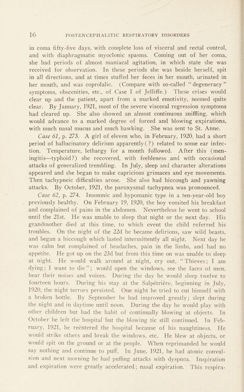 in coma fifty-five days, with complete loss of visceral and rectal control, and with diaphragmatic myoclonic spasms. Coming out of her coma, she had periods of almost maniacal agitation, in which state she was received for observation. In these periods she was beside herself, spit in all directions, and at times stuffed her feces in her mouth, urinated in her mouth, and was coprolalic. (Compare with so-called “degeneracy” symptoms, obscenities, etc., of Case I of Jelliffe.) These crises would clear up and the patient, apart from a marked emotivity, seemed oAuite clear. By January, 1921, most of the severe visceral regression symptoms had cleared up. She also showed an almost continuous sniffling, which would advance to a marked degree of forced and blowing expirations, with much nasal mucus and much hawking. She was sent to St. Anne. Case 61, p. 273. A girl of eleven who, in February, 1920. had a short period of hallucinatory delirium apparently ( ?) related to some ear infec¬ tion. Temperature, lethargy for a month followed. After this (men¬ ingitis—typhoid?) she recovered, with feebleness and with occasional attacks of generalized trembling. In July, sleep and character alterations appeared and she began to make capricious grimaces and eye movements. Then tachypneic difficulties arose. She also had hiccough and yawning attacks. By October, 1921, the paroxysmal tachypnea was pronounced. Case 62, p. 274. Insomnic and hypomanic type in a ten-year-old boy previously healthy. On February 19, 1920, the boy vomited his breakfast and complained of pains in the abdomen. Nevertheless he went to school until the 21st. He was unable to sleep that night or the next day. His grandmother died at this time, to which event the child referred his troubles. On the night of the 22d he became delirious, saw wild beasts, and began a hiccough which lasted intermittently all night. Next day he was calm but complained of headaches, pain in the limbs, and had no appetite. He got up on the 23d but from this time on was unable to sleep at night. He would walk around at night, cry out, “ Thieves; I am dying; I want to die”; would open the windows, see the faces of men, hear their noises and voices. During the day he would sleep twelve to fourteen hours. During his stay at the Salpetriere, beginning in July, 1920, the night terrors persisted. One night he tried to cut himself with a broken bottle. By September he had improved greatly; slept during the night and in daytime until noon. During the day he would play with other children but had the habit of continually blowing at objects. In October he left the hospital but the blowing tic still continued. In Feb¬ ruary, 1921, he reentered the hospital because of his naughtiness. He would strike others and break the windows, etc. He blew at objects, or would spit on the ground or at the people. When reprimanded he would say nothing and continue to puff. In June, 1921, he had atonic convul¬ sion and next morning he had puffing attacks with dyspnea. Inspiration and expiration were greatly accelerated; nasal expiration. This respira-