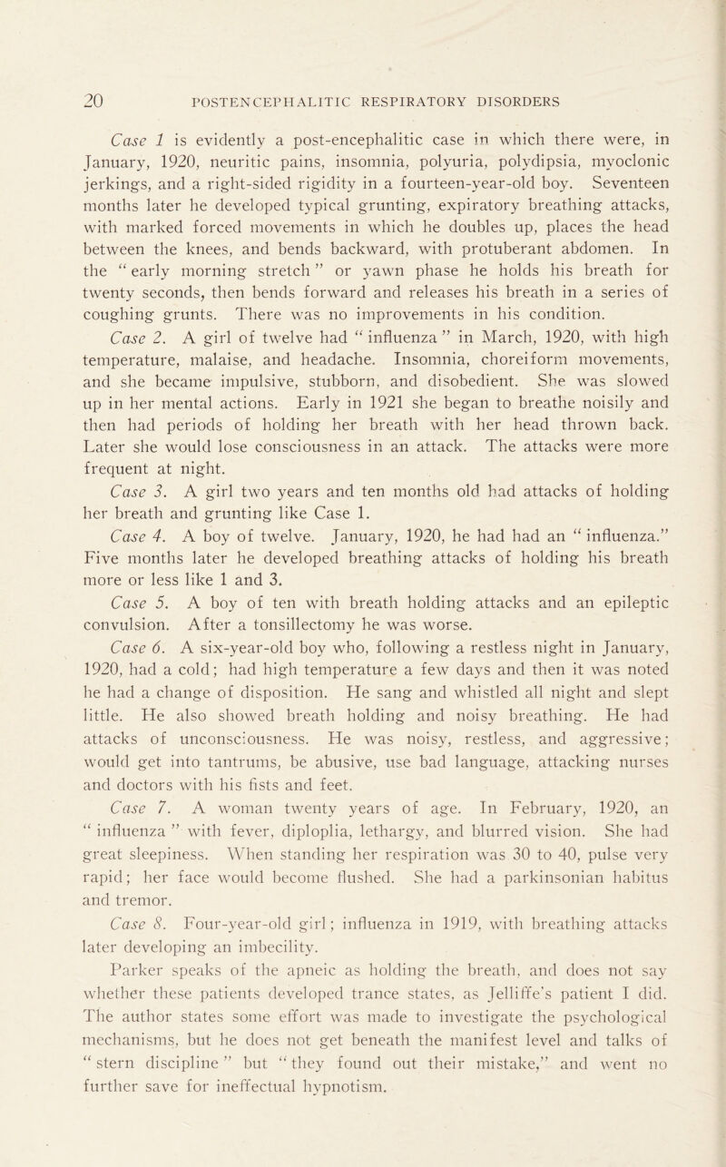 Case 1 is evidently a post-encephalitic case in which there were, in January, 1920, neuritic pains, insomnia, polyuria, polydipsia, myoclonic jerkings, and a right-sided rigidity in a fourteen-year-old boy. Seventeen months later he developed typical grunting, expiratory breathing attacks, with marked forced movements in which he doubles up, places the head between the knees, and bends backward, with protuberant abdomen. In the “ early morning stretch ” or yawn phase he holds his breath for twenty seconds, then bends forward and releases his breath in a series of coughing grunts. There was no improvements in his condition. Case 2. A girl of twelve had “ influenza ” in March, 1920, with high temperature, malaise, and headache. Insomnia, choreiform movements, and she became impulsive, stubborn, and disobedient. She was slowed up in her mental actions. Early in 1921 she began to breathe noisily and then had periods of holding her breath with her head thrown back. Later she would lose consciousness in an attack. The attacks were more frequent at night. Case 3. A girl two years and ten months old had attacks of holding her breath and grunting like Case 1. Case 4. A boy of twelve. January, 1920, he had had an “ influenza.” Five months later he developed breathing attacks of holding his breath more or less like 1 and 3. Case 5. A boy of ten with breath holding attacks and an epileptic convulsion. After a tonsillectomy he was worse. Case 6. A six-year-old boy who, following a restless night in January, 1920, had a cold; had high temperature a few days and then it was noted he had a change of disposition. He sang and whistled all night and slept little. He also showed breath holding and noisy breathing. He had attacks of unconsciousness. He was noisy, restless, and aggressive; would get into tantrums, be abusive, use bad language, attacking nurses and doctors with his fists and feet. Case 7. A woman twenty years of age. In February, 1920, an “ influenza ” with fever, diploplia, lethargy, and blurred vision. She had great sleepiness. When standing her respiration was 30 to 40, pulse very rapid; her face would become flushed. She had a parkinsonian habitus and tremor. Case 8. Four-year-old girl; influenza in 1919, with breathing attacks later developing an imbecility. Parker speaks of the apneic as holding the breath, and does not say whether these patients developed trance states, as Telliffe’s patient I did. The author states some effort was made to investigate the psychological mechanisms, but he does not get beneath the manifest level and talks of “ stern discipline” but “they found out their mistake,” and went no further save for ineffectual hypnotism.