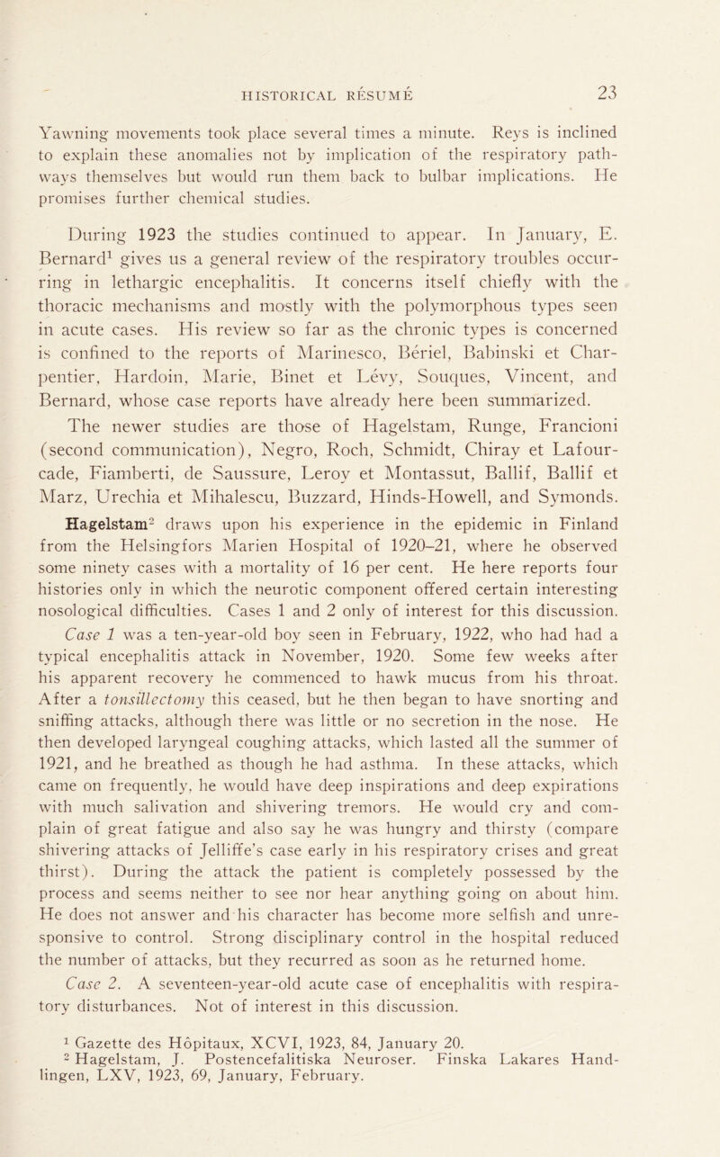 Yawning movements took place several times a minute. Reys is inclined to explain these anomalies not by implication of the respiratory path¬ ways themselves but would run them back to bulbar implications. He promises further chemical studies. During 1923 the studies continued to appear. In January, E. Bernard1 gives us a general review of the respiratory troubles occur¬ ring in lethargic encephalitis. It concerns itself chiefly with the thoracic mechanisms and mostly with the polymorphous types seen in acute cases. His review so far as the chronic types is concerned is confined to the reports of Marinesco, Beriel, Babinski et Char- pentier, Hardoin, Marie, Binet et Levy, Souques, Vincent, and Bernard, whose case reports have already here been summarized. The newer studies are those of Hagelstam, Runge, Francioni (second communication), Negro, Roch, Schmidt, Chiray et Lafour- cade, Fiamberti, de Saussure, Leroy et Montassut, Ballif, Ballif et Marz, Urechia et Mihalescu, Buzzard, Hinds-Howell, and Symonds. Hagelstam2 draws upon his experience in the epidemic in Finland from the Helsingfors Marien Hospital of 1920-21, where he observed some ninety cases with a mortality of 16 per cent. He here reports four histories only in which the neurotic component offered certain interesting nosological difficulties. Cases 1 and 2 only of interest for this discussion. Case 1 was a ten-year-old boy seen in February, 1922, who had had a typical encephalitis attack in November, 1920. Some few weeks after his apparent recovery he commenced to hawk mucus from his throat. After a tonsillectomy this ceased, but he then began to have snorting and sniffing attacks, although there was little or no secretion in the nose. He then developed laryngeal coughing attacks, which lasted all the summer of 1921, and he breathed as though he had asthma. In these attacks, which came on frequently, he would have deep inspirations and deep expirations with much salivation and shivering tremors. He would cry and com¬ plain of great fatigue and also say he was hungry and thirsty (compare shivering attacks of Jelliffe’s case early in his respiratory crises and great thirst). During the attack the patient is completely possessed by the process and seems neither to see nor hear anything going on about him. He does not answer and his character has become more selfish and unre¬ sponsive to control. Strong disciplinary control in the hospital reduced the number of attacks, but they recurred as soon as he returned home. Case 2. A seventeen-year-old acute case of encephalitis with respira¬ tory disturbances. Not of interest in this discussion. 1 Gazette des Hopitaux, XCVI, 1923, 84, January 20. 2 Hagelstam, J. Postencefalitiska Neuroser. Finska Lakares Hand- lingen, LXV, 1923, 69, January, February.