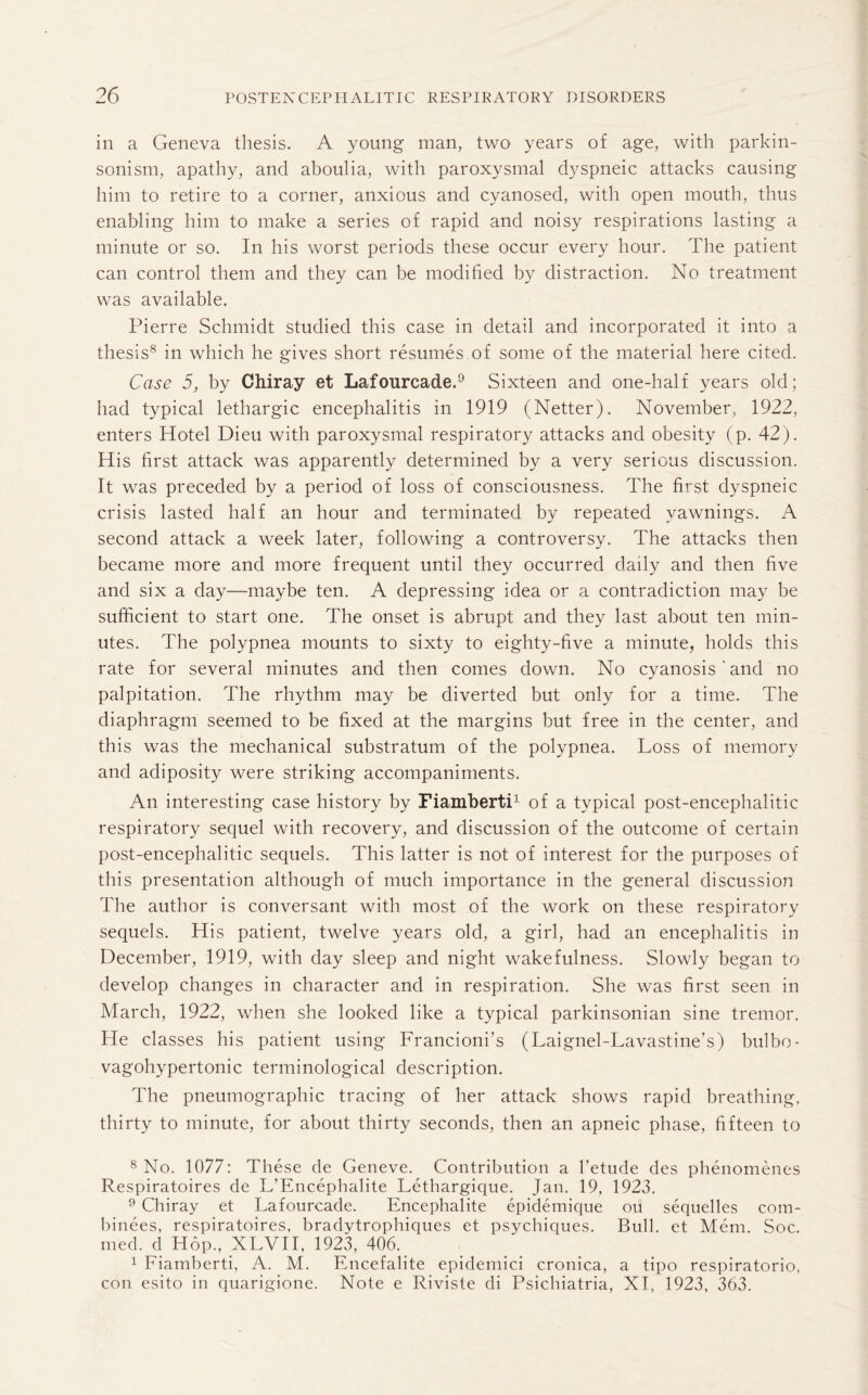 in a Geneva thesis. A young man, two years of age, with parkin¬ sonism, apathy, and aboulia, with paroxysmal dyspneic attacks causing him to retire to a corner, anxious and cyanosed, with open mouth, thus enabling him to make a series of rapid and noisy respirations lasting a minute or so. In his worst periods these occur every hour. The patient can control them and they can be modified by distraction. No treatment was available. Pierre Schmidt studied this case in detail and incorporated it into a thesis8 in which he gives short resumes of some of the material here cited. Case 5, by Chiray et Lafourcade.9 Sixteen and one-half years old; had typical lethargic encephalitis in 1919 (Netter). November, 1922, enters Hotel Dieu with paroxysmal respiratory attacks and obesity (p. 42). His first attack was apparently determined by a very serious discussion. It was preceded by a period of loss of consciousness. The first dyspneic crisis lasted half an hour and terminated by repeated vawnings. A second attack a week later, following a controversy. The attacks then became more and more frequent until they occurred dady and then five and six a day—maybe ten. A depressing idea or a contradiction may be sufficient to start one. The onset is abrupt and they last about ten min¬ utes. The polypnea mounts to sixty to eighty-five a minute, holds this rate for several minutes and then comes down. No cyanosis ' and no palpitation. The rhythm may be diverted but only for a time. The diaphragm seemed to be fixed at the margins but free in the center, and this was the mechanical substratum of the polypnea. Loss of memory and adiposity were striking accompaniments. An interesting case history by Fiamberti1 of a typical post-encephalitic respiratory sequel with recovery, and discussion of the outcome of certain post-encephalitic sequels. This latter is not of interest for the purposes of this presentation although of much importance in the general discussion The author is conversant with most of the work on these respiratory sequels. His patient, twelve years old, a girl, had an encephalitis in December, 1919, with day sleep and night wakefulness. Slowly began to develop changes in character and in respiration. She was first seen in March, 1922, when she looked like a typical parkinsonian sine tremor. He classes his patient using Francioni’s (Laignel-Lavastine’s) bulbo- vagohypertonic terminological description. The pneumographic tracing of her attack shows rapid breathing, thirty to minute, for about thirty seconds, then an apneic phase, fifteen to 8 No. 1077: These de Geneve. Contribution a l’etude des phenomenes Respiratoires de L’Encephalite Lethargique. Jan. 19, 1923. 9 Chiray et Lafourcade. Encephalite epidemique on sequelles com- binees, respiratoires. bradytrophiques et psychiques. Bull, et Mem. Soc. med. d Hop., XLVII, 1923, 406. 1 Fiamberti, A. M. Encefalite epidemici cronica, a tipo respiratorio, con esito in quarigione. Note e Riviste di Psichiatria, XI, 1923, 363.