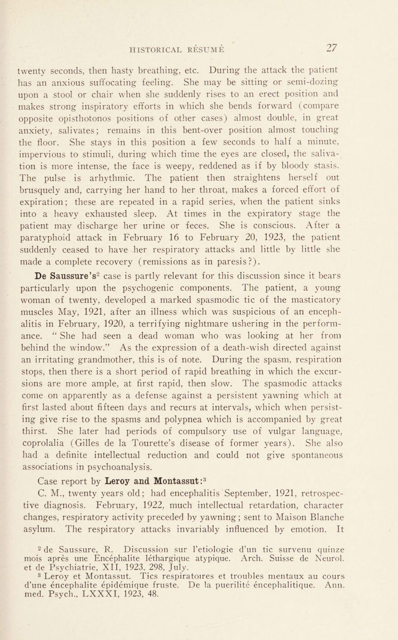 twenty seconds, then hasty breathing, etc. During the attack the patient has an anxious suffocating feeling. She may be sitting or semi-dozing upon a stool or chair when she suddenly rises to an erect position and makes strong inspiratory efforts in which she bends forward (compare opposite opisthotonos positions of other cases) almost double, in great anxiety, salivates; remains in this bent-over position almost touching the floor. She stays in this position a few seconds to half a minute, impervious to stimuli, during which time the eyes are closed, the saliva¬ tion is more intense, the face is weepy, reddened as if by bloody stasis. The pulse is arhythmic. The patient then straightens herself out brusquely and, carrying her hand to her throat, makes a forced effort of expiration; these are repeated in a rapid series, when the patient sinks into a heavy exhausted sleep. At times in the expiratory stage the patient may discharge her urine or feces. She is conscious. After a paratyphoid attack in February 16 to February 20, 1923, the patient suddenly ceased to have her respiratory attacks and little by little she made a complete recovery (remissions as in paresis?). De Saussure’s2 case is partly relevant for this discussion since it bears particularly upon the psychogenic components. The patient, a young woman of twenty, developed a marked spasmodic tic of the masticatory muscles May, 1921, after an illness which was suspicious of an enceph¬ alitis in February, 1920, a terrifying nightmare ushering in the perform¬ ance. “ She had seen a dead woman who was looking at her from behind the window.” As the expression of a death-wish directed against an irritating grandmother, this is of note. During the spasm, respiration stops, then there is a short period of rapid breathing in which the excur¬ sions are more ample, at first rapid, then slow. The spasmodic attacks come on apparently as a defense against a persistent yawning which at first lasted about fifteen days and recurs at intervals, which when persist¬ ing give rise to the spasms and polypnea which is accompanied by great thirst. She later had periods of compulsory use of vulgar language, coprolalia (Gilles de la Tourette’s disease of former years). She also had a definite intellectual reduction and could not give spontaneous associations in psychoanalysis. Case report by Leroy and Montassut:3 C. M., twenty years old; had encephalitis September, 1921, retrospec¬ tive diagnosis. February, 1922, much intellectual retardation, character changes, respiratory activity preceded by yawning; sent to Maison Blanche asylum. The respiratory attacks invariably influenced by emotion. It 2 de Saussure, R. Discussion sur l’etiologie d’un tic survenu quinze mois apres une Encephalite lethargique atypique. Arch. Suisse de Neurol, et de Psychiatrie, XII, 1923, 298, July. 3 Leroy et Montassut. Tics respiratoires et troubles mentaux au cours d’une encephalite epidemique fruste. De la puerilite encephalitique. Ann. med. Psych., LXXXI, 1923, 48.