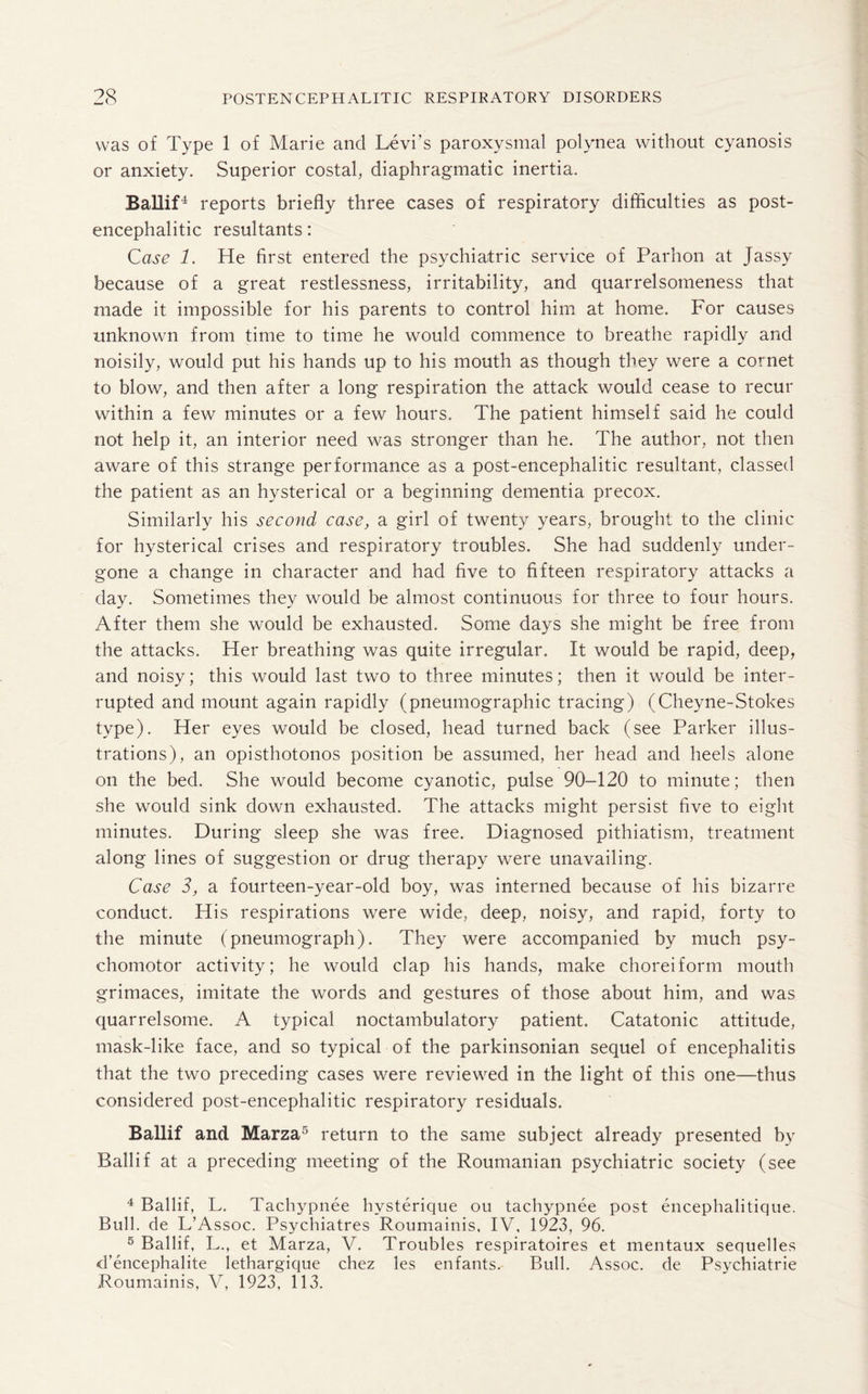 was of Type 1 of Marie and Levi’s paroxysmal polynea without cyanosis or anxiety. Superior costal, diaphragmatic inertia. Ballif4 reports briefly three cases of respiratory difficulties as post¬ encephalitic resultants: Case 1. He first entered the psychiatric service of Parhon at Jassy because of a great restlessness, irritability, and quarrelsomeness that made it impossible for his parents to control him at home. For causes unknown from time to time he would commence to breathe rapidly and noisily, would put his hands up to his mouth as though they were a cornet to blow, and then after a long respiration the attack would cease to recur within a few minutes or a few hours. The patient himself said he could not help it, an interior need was stronger than he. The author, not then aware of this strange performance as a post-encephalitic resultant, classed the patient as an hysterical or a beginning dementia precox. Similarly his second case, a girl of twenty years, brought to the clinic for hysterical crises and respiratory troubles. She had suddenly under¬ gone a change in character and had five to fifteen respiratory attacks a day. Sometimes they would be almost continuous for three to four hours. After them she would be exhausted. Some days she might be free from the attacks. Her breathing was quite irregular. It would be rapid, deep, and noisy; this would last two to three minutes; then it would be inter¬ rupted and mount again rapidly (pneumographic tracing) (Cheyne-Stokes type). Her eyes would be closed, head turned back (see Parker illus¬ trations), an opisthotonos position be assumed, her head and heels alone on the bed. She would become cyanotic, pulse 90-120 to minute; then she would sink down exhausted. The attacks might persist five to eight minutes. During sleep she was free. Diagnosed pithiatism, treatment along lines of suggestion or drug therapy were unavailing. Case 3, a fourteen-year-old boy, was interned because of his bizarre conduct. His respirations were wide, deep, noisy, and rapid, forty to the minute (pneumograph). They were accompanied by much psy¬ chomotor activity; he would clap his hands, make choreiform mouth grimaces, imitate the words and gestures of those about him, and was quarrelsome. A typical noctambulatory patient. Catatonic attitude, mask-like face, and so typical of the parkinsonian sequel of encephalitis that the two preceding cases were reviewed in the light of this one—thus considered post-encephalitic respiratory residuals. Ballif and Marza5 return to the same subject already presented by Ballif at a preceding meeting of the Roumanian psychiatric society (see 4 Ballif, L. Tachypnee hvsterique ou tachypnee post encephalitique. Bull, de L’Assoc. Psychiatres Roumainis, IV, 1923, 96. 5 Ballif, L., et Marza, V. Troubles respiratoires et mentaux sequelles d’encephalite lethargique chez les enfants. Bull. Assoc, de Psychiatrie Roumainis, V, 1923, 113.