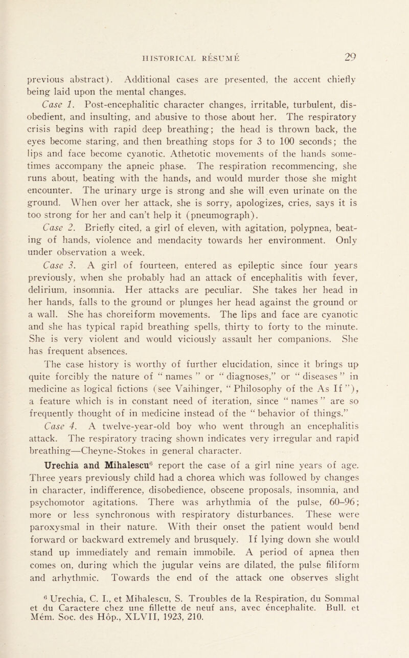 previous abstract). Additional cases are presented, the accent chiefly being laid upon the mental changes. Case 1. Post-encephalitic character changes, irritable, turbulent, dis¬ obedient, and insulting, and abusive to those about her. The respiratory crisis begins with rapid deep breathing; the head is thrown back, the eyes become staring, and then breathing stops for 3 to 100 seconds; the lips and face become cyanotic. Athetotic movements of the hands some¬ times accompany the apneic phase. The respiration recommencing, she runs about, beating with the hands, and would murder those she might encounter. The urinary urge is strong and she will even urinate on the ground. When over her attack, she is sorry, apologizes, cries, says it is too strong for her and can't help it (pneumograph). Case 2. Briefly cited, a girl of eleven, with agitation, polypnea, beat¬ ing of hands, violence and mendacity towards her environment. Only under observation a week. Case 3. A girl of fourteen, entered as epileptic since four years previously, when she probably had an attack of encephalitis with fever, delirium, insomnia. Her attacks are peculiar. She takes her head in her hands, falls to the ground or plunges her head against the ground or a wall. She has choreiform movements. The lips and face are cyanotic and she has typical rapid breathing spells, thirty to forty to the minute. She is very violent and would viciously assault her companions. She has frequent absences. The case history is worthy of further elucidation, since it brings up quite forcibly the nature of “ names ” or “ diagnoses,” or “ diseases ” in medicine as logical fictions (see Vaihinger, “ Philosophy of the As If”), a feature which is in constant need of iteration, since “ names ” are so frequently thought of in medicine instead of the “ behavior of things.” Case 4. A twelve-year-old boy who went through an encephalitis attack. The respiratory tracing shown indicates very irregular and rapid breathing—Cheyne-Stokes in general character. Urechia and Mihalescu6 report the case of a girl nine years of age. Three years previously child had a chorea which was followed by changes in character, indifference, disobedience, obscene proposals, insomnia, and psychomotor agitations. There was arhythmia of the pulse, 60-96; more or less synchronous with respiratory disturbances. These were paroxysmal in their nature. With their onset the patient would bend forward or backward extremely and brusquely. If lying down she would stand up immediately and remain immobile. A period of apnea then comes on, during which the jugular veins are dilated, the pulse filiform and arhythmic. Towards the end of the attack one observes slight 6 Urechia, C. I., et Mihalescu, S. Troubles de la Respiration, du Sommal et du Caractere chez une fillette de neuf ans, avec encephalite. Bull, et Mem. Soc. des Hop., XLVII, 1923, 210.