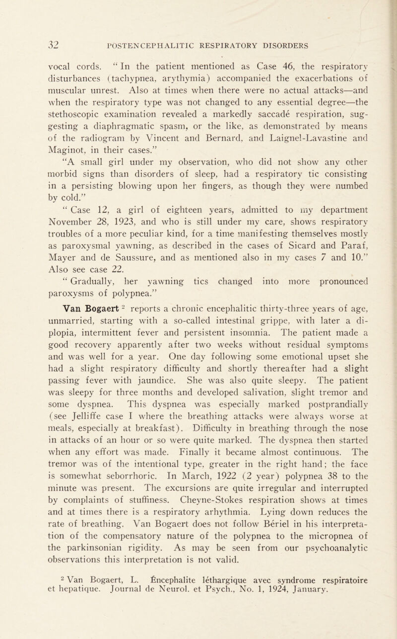 vocal cords. “ In the patient mentioned as Case 46, the respiratory disturbances (tachypnea, arythymia) accompanied the exacerbations of muscular unrest. Also at times when there were no actual attacks—and when the respiratory type was not changed to any essential degree—the stethoscopic examination revealed a markedly saccade respiration, sug¬ gesting a diaphragmatic spasm, or the like, as demonstrated by means of the radiogram by Vincent and Bernard, and Laignel-Lavastine and Maginot, in their cases.” “A small girl under my observation, who did not show any other morbid signs than disorders of sleep, had a respiratory tic consisting in a persisting blowing upon her fingers, as though they were numbed by cold.” “ Case 12, a girl of eighteen years, admitted to my department November 28, 1923, and who is still under my care, shows respiratory troubles of a more peculiar kind, for a time manifesting themselves mostly as paroxysmal yawning, as described in the cases of Sicard and Paraf, Mayer and de Saussure, and as mentioned also in my cases 7 and 10.” Also see case 22. “ Gradually, her yawning tics changed into more pronounced paroxysms of polypnea.” Van Bogaert2 reports a chronic encephalitic thirty-three years of age, unmarried, starting with a so-called intestinal grippe, with later a di¬ plopia, intermittent fever and persistent insomnia. The patient made a good recovery apparently after two weeks without residual symptoms and was well for a year. One day following some emotional upset she had a slight respiratory difficulty and shortly thereafter had a slight passing fever with jaundice. She was also quite sleepy. The patient was sleepy for three months and developed salivation, slight tremor and some dyspnea. This dyspnea was especially marked postprandially (see Jelliffe case I where the breathing attacks were always worse at meals, especially at breakfast). Difficulty in breathing through the nose in attacks of an hour or so were quite marked. The dyspnea then started when any effort was made. Finally it became almost continuous. The tremor was of the intentional type, greater in the right hand; the face is somewhat seborrhoric. In March, 1922 (2 year) polypnea 38 to the minute was present. The excursions are quite irregular and interrupted by complaints of stuffiness. Cheyne-Stokes respiration shows at times and at times there is a respiratory arhythmia. Lying down reduces the rate of breathing. Van Bogaert does not follow Beriel in his interpreta¬ tion of the compensatory nature of the polypnea to the micropnea of the parkinsonian rigidity. As may be seen from our psychoanalytic observations this interpretation is not valid. 2 Van Bogaert, L. Lncephalite lethargique avec syndrome respiratoire et hepatique. Journal de Neurol, et Psych., No. 1, 1924, January.