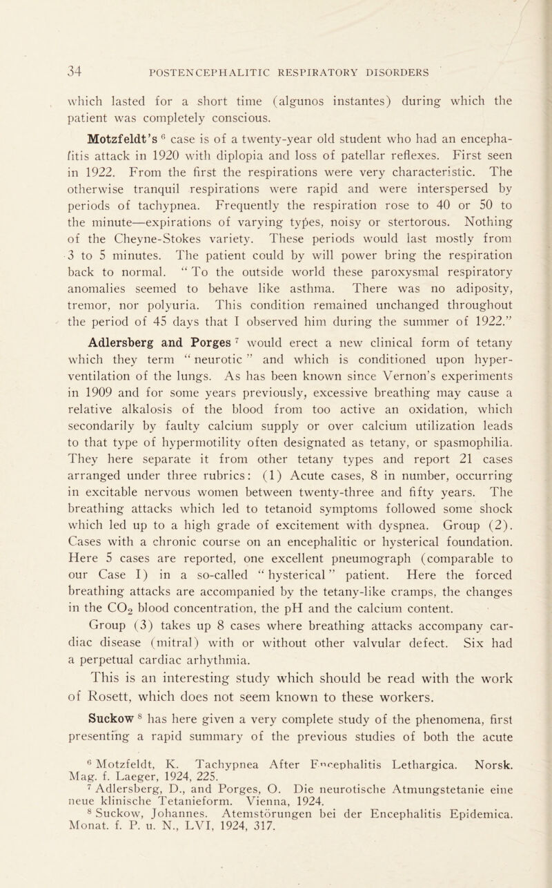 which lasted for a short time (algunos instantes) during which the patient was completely conscious. Motzfeldt’s 6 case is of a twenty-year old student who had an encepha¬ litis attack in 1920 with diplopia and loss of patellar reflexes. First seen in 1922. From the first the respirations were very characteristic. The otherwise tranquil respirations were rapid and were interspersed by periods of tachypnea. Frequently the respiration rose to 40 or 50 to the minute—expirations of varying types, noisy or stertorous. Nothing of the Cheyne-Stokes variety. These periods would last mostly from 3 to 5 minutes. The patient could by will power bring the respiration back to normal. “ To the outside world these paroxysmal respiratory anomalies seemed to behave like asthma. There was no adiposity, tremor, nor polyuria. This condition remained unchanged throughout the period of 45 days that I observed him during the summer of 1922.” Adlersberg and Porges 7 would erect a new clinical form of tetany which they term “ neurotic ” and which is conditioned upon hyper¬ ventilation of the lungs. As has been known since Vernon’s experiments in 1909 and for some years previously, excessive breathing may cause a relative alkalosis of the blood from too active an oxidation, which secondarily by faulty calcium supply or over calcium utilization leads to that type of hypermotility often designated as tetany, or spasmophilia. They here separate it from other tetany types and report 21 cases arranged under three rubrics: (1) Acute cases, 8 in number, occurring in excitable nervous women between twenty-three and fifty years. The breathing attacks which led to tetanoid symptoms followed some shock which led up to a high grade of excitement with dyspnea. Group (2). Cases with a chronic course on an encephalitic or hysterical foundation. Flere 5 cases are reported, one excellent pneumograph (comparable to our Case I) in a so-called “hysterical” patient. Here the forced breathing attacks are accompanied by the tetany-like cramps, the changes in the C02 blood concentration, the pH and the calcium content. Group (3) takes up 8 cases where breathing attacks accompany car¬ diac disease (mitral) with or without other valvular defect. Six had a perpetual cardiac arhythmia. This is an interesting study which should be read with the work of Rosett, which does not seem known to these workers. Suckow 8 has here given a very complete study of the phenomena, first presenting a rapid summary of the previous studies of both the acute 6 Motzfeldt, K. Tachypnea After Encephalitis Lethargica. Norsk. Mag. f. Laeger, 1924, 225. 7 Adlersberg, D., and Porges, O. Die neurotische Atmungstetanie eine neue klinische Tetanieform. Vienna, 1924. 8 Suckow, Johannes. Atemstorungen bei der Encephalitis Epidemica. Monat. f. P. u. N., LVI, 1924, 317.