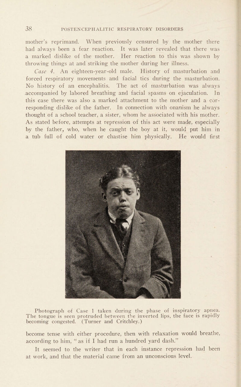 mother’s reprimand. When previously censured by the mother there had always been a fear reaction. It was later revealed that there was a marked dislike of the mother. Her reaction to this was shown by throwing things at and striking the mother during her illness. Case 4. An eighteen-year-old male. History of masturbation and forced respiratory movements and facial tics during the masturbation. No history of an encephalitis. The act of masturbation was always accompanied by labored breathing and facial spasms on ejaculation. In this case there was also a marked attachment to the mother and a cor¬ responding dislike of the father. In connection with onanism he always thought of a school teacher, a sister, whom he associated with his mother. As stated before, attempts at repression of this act were made, especially by the father, who, when he caught the boy at it, would put him in a tub full of cold water or chastise him physically. He would first Photograph of Case 1 taken during the phase of inspiratory apnea. The tongue is seen protruded between the inverted lips, the face is rapidly becoming congested. (Turner and Critchley.) become tense with either procedure, then with relaxation would breathe, according to him, “ as if I had run a hundred yard dash.” It seemed to the writer that in each instance repression had been at work, and that the material came from an unconscious level.