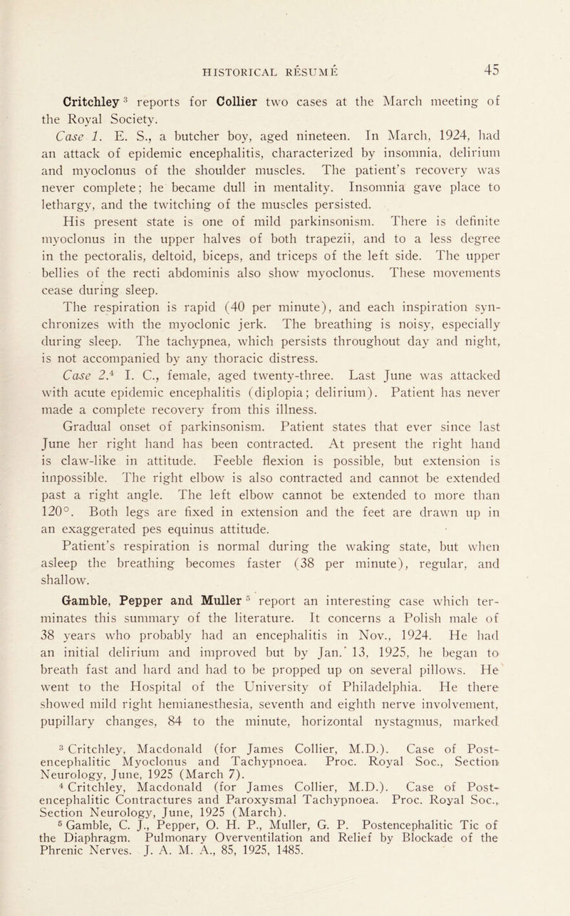 Critchley3 reports for Collier two cases at the March meeting of the Royal Society. Case 1. E. S., a butcher boy, aged nineteen. In March, 1924, had an attack of epidemic encephalitis, characterized by insomnia, delirium and myoclonus of the shoulder muscles. The patient's recovery was never complete; he became dull in mentality. Insomnia gave place to lethargy, and the twitching of the muscles persisted. His present state is one of mild parkinsonism. There is definite myoclonus in the upper halves of both trapezii, and to a less degree in the pectoralis, deltoid, biceps, and triceps of the left side. The upper bellies of the recti abdominis also show myoclonus. These movements cease during sleep. The respiration is rapid (40 per minute), and each inspiration syn¬ chronizes with the myoclonic jerk. The breathing is noisy, especially during sleep. The tachypnea, which persists throughout day and night, is not accompanied by any thoracic distress. Case 2.3 4 5 I. C., female, aged twenty-three. Last June was attacked with acute epidemic encephalitis (diplopia; delirium). Patient has never made a complete recovery from this illness. Gradual onset of parkinsonism. Patient states that ever since last June her right hand has been contracted. At present the right hand is claw-like in attitude. Feeble flexion is possible, but extension is impossible. The right elbow is also contracted and cannot be extended past a right angle. The left elbow cannot be extended to more than 120°. Both legs are fixed in extension and the feet are drawn up in an exaggerated pes equinus attitude. Patient’s respiration is normal during the waking state, but when asleep the breathing becomes faster (38 per minute), regular, and shallow. Gamble, Pepper and Muller 5 report an interesting case which ter¬ minates this summary of the literature. It concerns a Polish male of 38 years who probably had an encephalitis in Nov., 1924. He had an initial delirium and improved but by Jan.’ 13, 1925, he began to breath fast and hard and had to be propped up on several pillows. He went to the Hospital of the University of Philadelphia. He there showed mild right hemianesthesia, seventh and eighth nerve involvement, pupillary changes, 84 to the minute, horizontal nystagmus, marked 3 Critchley, Macdonald (for James Collier, M.D.). Case of Post¬ encephalitic Myoclonus and Tachypnoea. Proc. Royal Soc., Section Neurology, June, 1925 (March 7). 4 Critchley, Macdonald (for James Collier, M.D.). Case of Post¬ encephalitic Contractures and Paroxysmal Tachypnoea. Proc. Royal Soc., Section Neurology, June, 1925 (March). 5 Gamble, C. J., Pepper, O. H. P., Muller, G. P. Postencephalitic Tic of the Diaphragm. Pulmonary Overventilation and Relief by Blockade of the