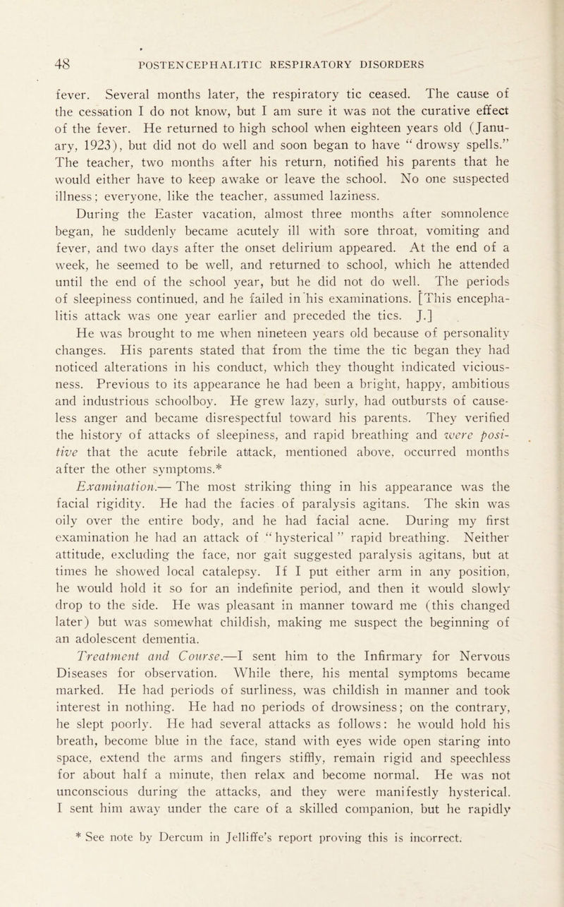 fever. Several months later, the respiratory tic ceased. The cause of the cessation I do not know, but I am sure it was not the curative effect of the fever. He returned to high school when eighteen years old (Janu¬ ary, 1923), but did not do well and soon began to have “drowsy spells.” The teacher, two months after his return, notified his parents that he would either have to keep awake or leave the school. No one suspected illness; everyone, like the teacher, assumed laziness. During the Easter vacation, almost three months after somnolence began, he suddenly became acutely ill with sore throat, vomiting and fever, and two days after the onset delirium appeared. At the end of a week, he seemed to be well, and returned to school, which he attended until the end of the school year, but he did not do well. The periods of sleepiness continued, and he failed in his examinations. [This encepha¬ litis attack was one year earlier and preceded the tics. J.] He was brought to me when nineteen years old because of personality changes. His parents stated that from the time the tic began they had noticed alterations in his conduct, which they thought indicated vicious¬ ness. Previous to its appearance he had been a bright, happy, ambitious and industrious schoolboy. He grew lazy, surly, had outbursts of cause¬ less anger and became disrespectful toward his parents. They verified the history of attacks of sleepiness, and rapid breathing and were posi¬ tive that the acute febrile attack, mentioned above, occurred months after the other symptoms.* Examination.— The most striking thing in his appearance was the facial rigidity. He had the facies of paralysis agitans. The skin was oily over the entire body, and he had facial acne. During my first examination he had an attack of “ hysterical ” rapid breathing. Neither attitude, excluding the face, nor gait suggested paralysis agitans, but at times he showed local catalepsy. If I put either arm in any position, he would hold it so for an indefinite period, and then it would slowly drop to the side. He was pleasant in manner toward me (this changed later) but was somewhat childish, making me suspect the beginning of an adolescent dementia. Treatment and Course.—I sent him to the Infirmary for Nervous Diseases for observation. While there, his mental symptoms became marked. He had periods of surliness, was childish in manner and took interest in nothing. He had no periods of drowsiness; on the contrary, he slept poorly. He had several attacks as follows: he would hold his breath, become blue in the face, stand with eyes wide open staring into space, extend the arms and fingers stiffly, remain rigid and speechless for about half a minute, then relax and become normal. He was not unconscious during the attacks, and they were manifestly hysterical. I sent him away under the care of a skilled companion, but he rapidly * See note by Dercum in Jelliffe’s report proving this is incorrect.