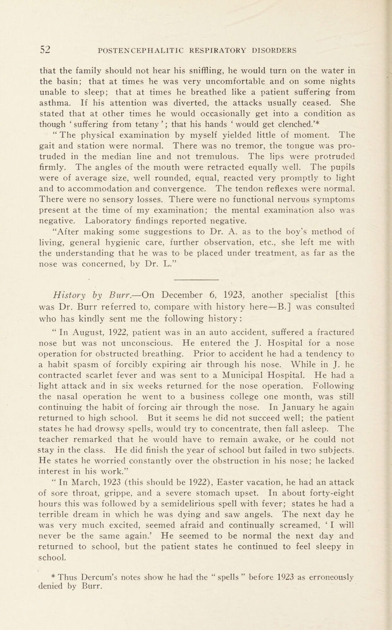 that the family should not hear his sniffling, he would turn on the water in the basin; that at times he was very uncomfortable and on some nights unable to sleep; that at times he breathed like a patient suffering from asthma. If his attention was diverted, the attacks usually ceased. She stated that at other times he would occasionally get into a condition as though ‘ suffering from tetany ’; that his hands ‘ would get clenched.’* “ The physical examination by myself yielded little of moment. The gait and station were normal. There was no tremor, the tongue was pro¬ truded in the median line and not tremulous. The lips were protruded firmly. The angles of the mouth were retracted equally well. The pupils were of average size, well rounded, equal, reacted very promptly to light and to accommodation and convergence. The tendon reflexes were normal. There were no sensory losses. There were no functional nervous symptoms present at the time of my examination; the mental examination also was negative. Laboratory findings reported negative. “After making some suggestions to Dr. A. as to the boy’s method of living, general hygienic care, further observation, etc.., she left me with the understanding that he was to be placed under treatment, as far as the nose was concerned, by Dr. L.” History by Burr.—On December 6, 1923, another specialist [this was Dr. Burr referred to, compare with history here—B.] was consulted who has kindly sent me the following history: “ In August, 1922, patient was in an auto accident, suffered a fractured nose but was not unconscious. He entered the J. Hospital for a nose operation for obstructed breathing. Prior to accident he had a tendency to a habit spasm of forcibly expiring air through his nose. While in J. he contracted scarlet fever and was sent to a Municipal Hospital. He had a light attack and in six weeks returned for the nose operation. Following the nasal operation he went to a business college one month, was still continuing the habit of forcing air through the nose. In January he again returned to high school. But it seems he did not succeed well; the patient states he had drowsy spells, would try to concentrate, then fall asleep. The teacher remarked that he would have to remain awake, or he could not stay in the class. He did finish the year of school but failed in two subjects. He states he worried constantly over the obstruction in his nose; he lacked interest in his work.” “ In March, 1923 (this should be 1922), Easter vacation, he had an attack of sore throat, grippe, and a severe stomach upset. In about forty-eight hours this was followed by a semidelirious spell with fever; states he had a terrible dream in which he was dying and saw angels. The next day he was very much excited, seemed afraid and continually screamed, ‘ I will never be the same again.’ He seemed to be normal the next day and returned to school, but the patient states he continued to feel sleepy in school. i * Thus Dercum’s notes show he had the “ spells ” before 1923 as erroneously denied by Burr.