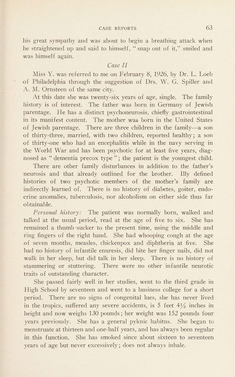 his great sympathy and was about to begin a breathing attack when he straightened up and said to himself , “ snap out of it,” smiled and was himself again. Case 11 Miss Y. was referred to me on February 8, 1926, by Dr. L. Loeb of Philadelphia through the suggestion of Drs. W. G. Spiller and A. M. Ornsteen of the same city. At this date she was twenty-six years of age, single. The family history is of interest. The father was born in Germany of Jewish parentage. He has a distinct psychoneurosis, chiefly gastrointestinal in its manifest content. The mother was born in the United States of Jewish parentage. There are three children in the family—a son of thirty-three, married, with two children, reported healthy; a son of thirty-one who had an encephalitis while in the navy serving in the World War and has been psychotic for at least five years, diag¬ nosed as “ dementia precox type ”; the patient is the youngest child. There are other family disturbances in addition to the father’s neurosis and that already outlined for the brother. Illy defined histories of two psychotic members of the mother’s family are indirectly learned of. There is no history of diabetes, goiter, endo¬ crine anomalies, tuberculosis, nor alcoholism on either side thus far obtainable. Personal history: The patient was normally born, walked and talked at the usual period, read at the age of five to six. She has remained a thumb sucker to the present time, using the middle and ring fingers of the right hand. She had whooping cough at the age of seven months, measles, chickenpox and diphtheria at five. She had no history of infantile enuresis, did bite her finger nails, did not walk in her sleep, but did talk in her sleep. There is no history of stammering or stuttering. There were no other infantile neurotic traits of outstanding character. She passed fairly well in her studies, went to the third grade in High School by seventeen and went to a business college for a short period. There are no signs of congenital lues, she has never lived in the tropics, suffered any severe accidents, is 5 feet inches in height and now weighs 130 pounds; her weight was 152 pounds four years previously. She has a general pyknic habitus. She began to menstruate at thirteen and one-half years, and has always been regular in this function. She has smoked since about sixteen to seventeen years of age but never excessively; does not always inhale.