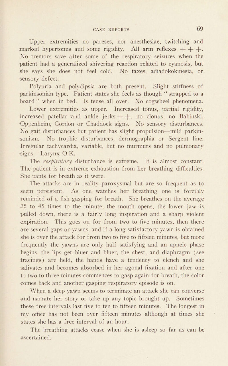 Upper extremities no pareses, nor anesthesiae, twitching and marked hypertonus and some rigidity. All arm reflexes -)—|—|~. No tremors save after some of the respiratory seizures when the patient had a generalized shivering reaction related to cyanosis, but she says she does not feel cold. No taxes, adiadokokinesia, or sensory defect. Polyuria and polydipsia are both present. Slight stiffness of parkinsonian type. Patient states she feels as though “ strapped to a board  when in bed. Is tense all over. No cogwheel phenomena. Lower extremities as upper. Increased tonus, partial rigidity, increased patellar and ankle jerks -j—K no clonus, no Babinski, Oppenheim, Gordon or Chaddock signs. No sensory disturbances. No gait disturbances but patient has slight propulsion—mild parkin¬ sonism. No trophic disturbances, dermographia or Sergent line. Irregular tachycardia, variable, but no murmurs and no pulmonary signs. Larynx O.K. The respiratory disturbance is extreme. It is almost constant. The patient is in extreme exhaustion from her breathing difficulties. She pants for breath as it were. The attacks are in reality paroxysmal but are so frequent as to seem persistent. As one watches her breathing one is forcibly reminded of a fish gasping for breath. She breathes on the average 35 to 45 times to the minute, the mouth opens, the lower jaw is pulled down, there is a fairly long inspiration and a sharp violent expiration. This goes on for from two to five minutes, then there are several gaps or yawns, and if a long satisfactory yawn is obtained she is over the attack for from two to five to fifteen minutes, but more frequently the yawns are only half satisfying and an apneic phase begins, the lips get bluer and bluer, the chest, and diaphragm (see tracings) are held, the hands have a tendency to clench and she salivates and becomes absorbed in her agonal fixation and after one to two to three minutes commences to gasp again for breath, the color comes back and another gasping respiratory episode is on. When a deep yawn seems to terminate an attack she can converse and narrate her story or take up any topic brought up. Sometimes these free intervals last five to ten to fifteen minutes. The longest in my office has not been over fifteen minutes although at times she states she has a free interval of an hour. The breathing attacks cease when she is asleep so far as can be ascertained.