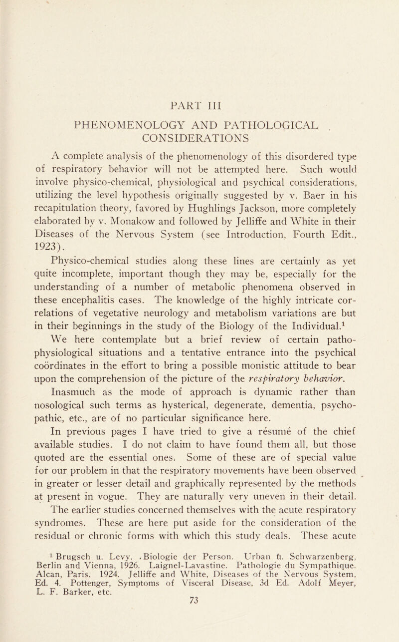 PART III PHENOMENOLOGY AND PATHOLOGICAL CONSIDERATIONS A complete analysis of the phenomenology of this disordered type of respiratory behavior will not be attempted here. Such would involve physico-chemical, physiological and psychical considerations, utilizing the level hypothesis originally suggested by v. Baer in his recapitulation theory, favored by Hughlings Jackson, more completely elaborated by v. Monakow and followed by Jelliffe and White in their Diseases of the Nervous System (see Introduction, Lourth Edit., 1923). Physico-chemical studies along these lines are certainly as yet quite incomplete, important though they may be, especially for the understanding of a number of metabolic phenomena observed in these encephalitis cases. The knowledge of the highly intricate cor¬ relations of vegetative neurology and metabolism variations are but in their beginnings in the study of the Biology of the Individual.1 We here contemplate but a brief review of certain patho¬ physiological situations and a tentative entrance into the psychical coordinates in the effort to bring a possible monistic attitude to bear upon the comprehension of the picture of the respiratory behavior. Inasmuch as the mode of approach is dynamic rather than nosological such terms as hysterical, degenerate, dementia, psycho¬ pathic, etc., are of no particular significance here. In previous pages I have tried to give a resume of the chief available studies. I do not claim to have found them all, but those quoted are the essential ones. Some of these are of special value for our problem in that the respiratory movements have been observed in greater or lesser detail and graphically represented by the methods at present in vogue. They are naturally very uneven in their detail. The earlier studies concerned themselves with the acute respiratory syndromes. These are here put aside for the consideration of the residual or chronic forms with which this study deals. These acute 1 Brugsch u. Levy. . Biologie cler Person. Urban ti. Schwarzenherg, Berlin and Vienna, 1926. Laignel-Lavastine. Pathologie du Sympathique. Alcan, Paris. 1924. Jelliffe and White, Diseases of the Nervous System, Ed. 4. Pottenger, Symptoms of Visceral Disease, 3d Ed. Adolf Meyer, L. F. Barker, etc.