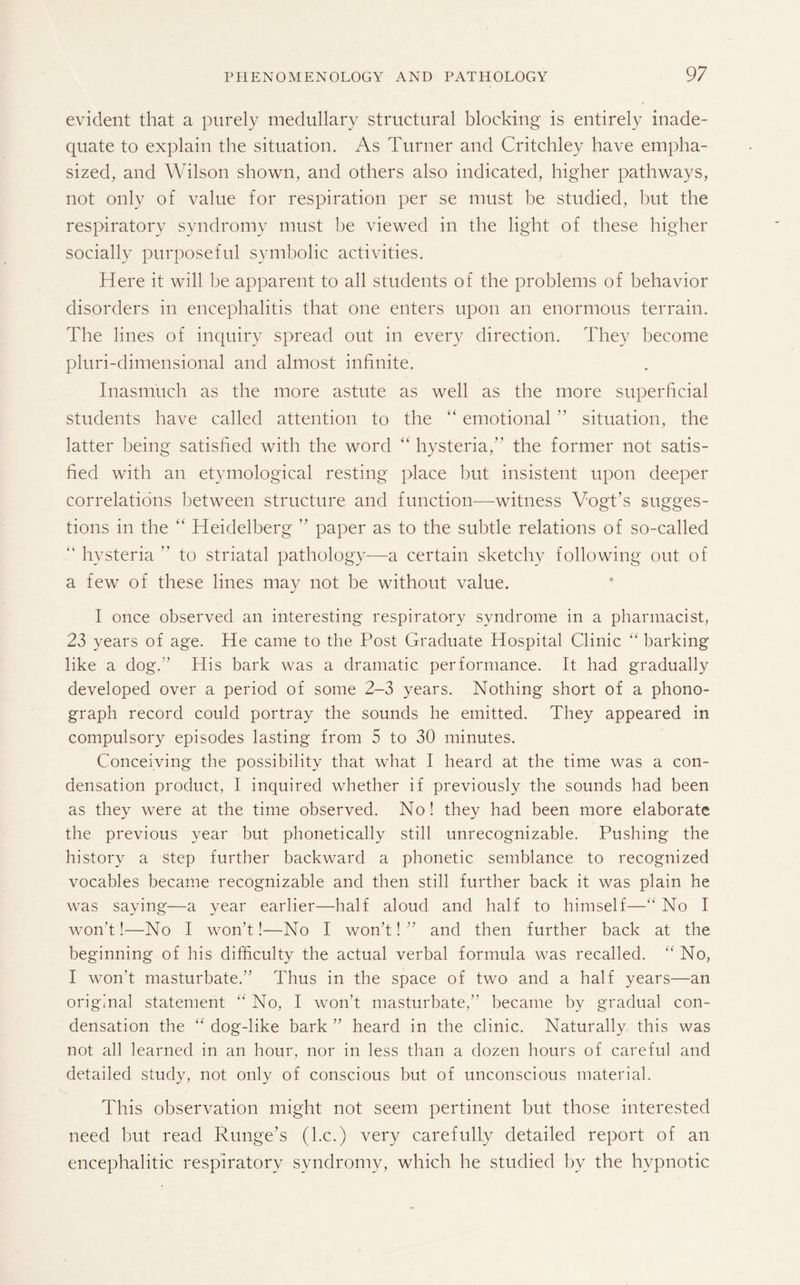 evident that a purely medullary structural blocking is entirely inade¬ quate to explain the situation. As Turner and Critchley have empha¬ sized, and Wilson shown, and others also indicated, higher pathways, not only of value for respiration per se must be studied, but the respiratory syndromy must be viewed in the light of these higher socially purposeful symbolic activities. Here it will be apparent to all students of the problems of behavior disorders in encephalitis that one enters upon an enormous terrain. The lines of inquiry spread out in every direction. They become pluri-dimensional and almost infinite. Inasmuch as the more astute as well as the more superficial students have called attention to the “ emotional ” situation, the latter being satisfied with the word “ hysteria,” the former not satis¬ fied with an etymological resting place but insistent upon deeper correlations between structure and function—witness Vogt’s sugges¬ tions in the “ Heidelberg  paper as to the subtle relations of so-called “ hysteria ” to striatal pathology—a certain sketchy following out of a few of these lines may not be without value. I once observed an interesting respiratory syndrome in a pharmacist, 23 years of age. He came to the Post Graduate Hospital Clinic “ barking like a dog.” His bark was a dramatic performance. It had gradually developed over a period of some 2-3 years. Nothing short of a phono¬ graph record could portray the sounds he emitted. They appeared in compulsory episodes lasting from 5 to 30 minutes. Conceiving the possibility that what I heard at the time was a con¬ densation product, I inquired whether if previously the sounds had been as they were at the time observed. No! they had been more elaborate the previous year but phonetically still unrecognizable. Pushing the history a step further backward a phonetic semblance to recognized vocables became recognizable and then still further back it was plain he was saying—a year earlier—half aloud and half to himself—“ No I won’t!—No I won’t!—No I won’t!” and then further back at the beginning of his difficulty the actual verbal formula was recalled. “ No, I won't masturbate.” Thus in the space of two and a half years—an original statement “ No, I won’t masturbate,” became by gradual con¬ densation the “ dog-like bark ” heard in the clinic. Naturally this was not all learned in an hour, nor in less than a dozen hours of careful and detailed study, not only of conscious but of unconscious material. This observation might not seem pertinent but those interested need but read R tinge's (he.) very carefully detailed report of an encephalitic respiratory syndromy, which he studied by the hypnotic