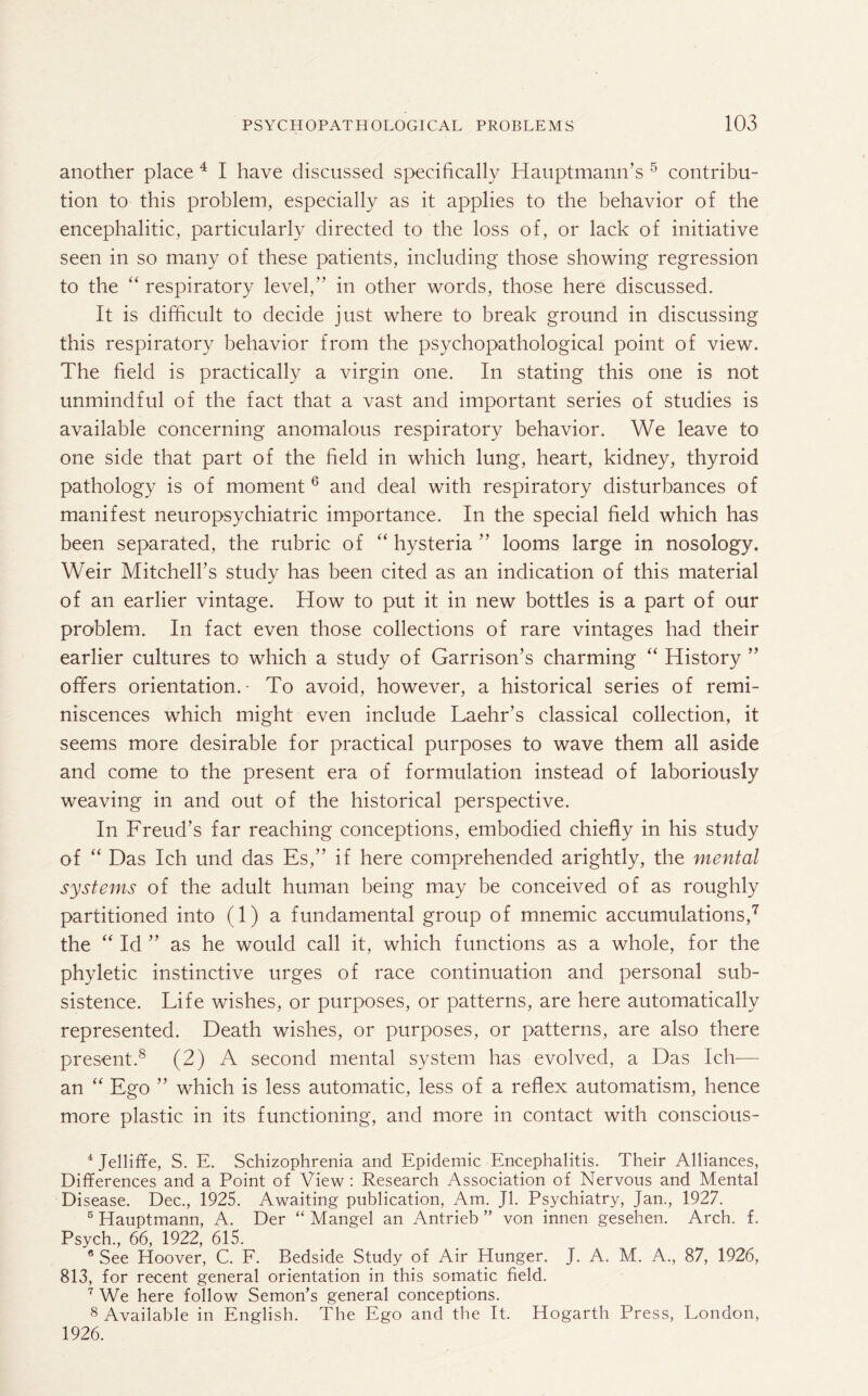 another place 4 I have discussed specifically Hauptmann’s 5 contribu¬ tion to this problem, especially as it applies to the behavior of the encephalitic, particularly directed to the loss of, or lack of initiative seen in so many of these patients, including those showing regression to the “ respiratory level, in other words, those here discussed. It is difficult to decide just where to break ground in discussing this respiratory behavior from the psychopathological point of view. The field is practically a virgin one. In stating this one is not unmindful of the fact that a vast and important series of studies is available concerning anomalous respiratory behavior. We leave to one side that part of the field in which lung, heart, kidney, thyroid pathology is of moment 6 and deal with respiratory disturbances of manifest neuropsychiatric importance. In the special field which has been separated, the rubric of “ hysteria ” looms large in nosology. Weir Mitchell’s study has been cited as an indication of this material of an earlier vintage. How to put it in new bottles is a part of our problem. In fact even those collections of rare vintages had their earlier cultures to which a study of Garrison’s charming “ History ” offers orientation.- To avoid, however, a historical series of remi¬ niscences which might even include Laehr’s classical collection, it seems more desirable for practical purposes to wave them all aside and come to the present era of formulation instead of laboriously weaving in and out of the historical perspective. In Freud’s far reaching conceptions, embodied chiefly in his study of “ Das Ich und das Es,” if here comprehended arightly, the mental systems of the adult human being may be conceived of as roughly partitioned into (1) a fundamental group of mnemic accumulations,7 the “ Id ” as he would call it, which functions as a whole, for the phyletic instinctive urges of race continuation and personal sub¬ sistence. Life wishes, or purposes, or patterns, are here automatically represented. Death wishes, or purposes, or patterns, are also there present.8 (2) A second mental system has evolved, a Das Ich— an “ Ego ” which is less automatic, less of a reflex automatism, hence more plastic in its functioning, and more in contact with conscious- 4Jelliffe, S. E. Schizophrenia and Epidemic Encephalitis. Their Alliances, Differences and a Point of View : Research Association of Nervous and Mental Disease. Dec., 1925. Awaiting publication, Am. Jl. Psychiatry, Jan., 1927. 5 Hauptmann, A. Der “ Mangel an Antrieb ” von innen gesehen. Arch. f. Psych, 66, 1922, 615. 8 See Hoover, C. F. Bedside Study of Air Hunger. J. A. M. A, 87, 1926, 813, for recent general orientation in this somatic field. 7 We here follow Semon’s general conceptions. 8 Available in English. The Ego and the It. Hogarth Press, London, 1926.