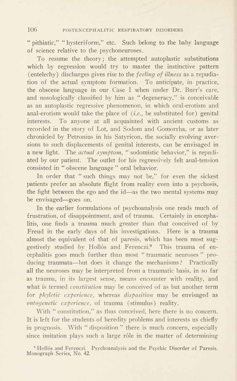“ pithiatic,” “ hysteriform,” etc. Such belong to the baby language of science relative to the psychoneuroses. To resume the theory; the attempted autoplastic substitutions which by regression would try to master the instinctive pattern (entelechy) discharges gives rise to the feeling of illness as a repudia¬ tion of the actual symptom formation. To anticipate, in practice, the obscene language in our Case I when under Dr. Burr’s care, and nosologically classified by him as “ degeneracy,” is conceivable as an autoplastic regressive phenomenon, in which oral-erotism and anal-erotism would take the place of (i.e., be substituted for) genital interests. To anyone at all acquainted with ancient customs as recorded in the story of Lot, and Sodom and Gomorrha, or as later chronicled by Petronius in his Satyricon, the socially evolving aver¬ sions to such displacements of genital interests, can be envisaged in a new light. The actual symptom, “ sodomistic behavior,” is repudi¬ ated by our patient. The outlet for his regressively felt anal-tension consisted in “ obscene language ” oral behavior. In order that “ such things may not be,” for even the sickest patients prefer an absolute flight from reality even into a psychosis, the fight between the ego and the id—as the two mental systems may be envisaged—goes on. In the earlier formulations of psychoanalysis one reads much of frustration, of disappointment, and of trauma. Certainly in encepha¬ litis, one finds a trauma much greater than that conceived of by Freud in the early days of his investigations. Here is a trauma almost the equivalent of that of paresis, which has been most sug¬ gestively studied by Hollos and Ferenczi.9 This trauma of en¬ cephalitis goes much further than most “ traumatic neuroses ” pro¬ ducing traumata—but does it change the mechanisms ? Practically all the neuroses may be interpreted from a traumatic basis, in so far as trauma, in its largest sense, means encounter with reality, and what is termed constitution may be conceived of as but another term for phyletic experience, whereas disposition may be envisaged as ontogenetic experience, of trauma (stimulus) reality. With “ constitution,” as thus conceived, here there is no concern. It is left for the students of heredity problems and interests us chiefly in prognosis. With “ disposition ” there is much concern, especially since imitation plays such a large role in the matter of determining 9 Hollos and Ferenczi. Psychoanalysis and the Psychic Disorder of Paresis. Monograph Series, No. 42.