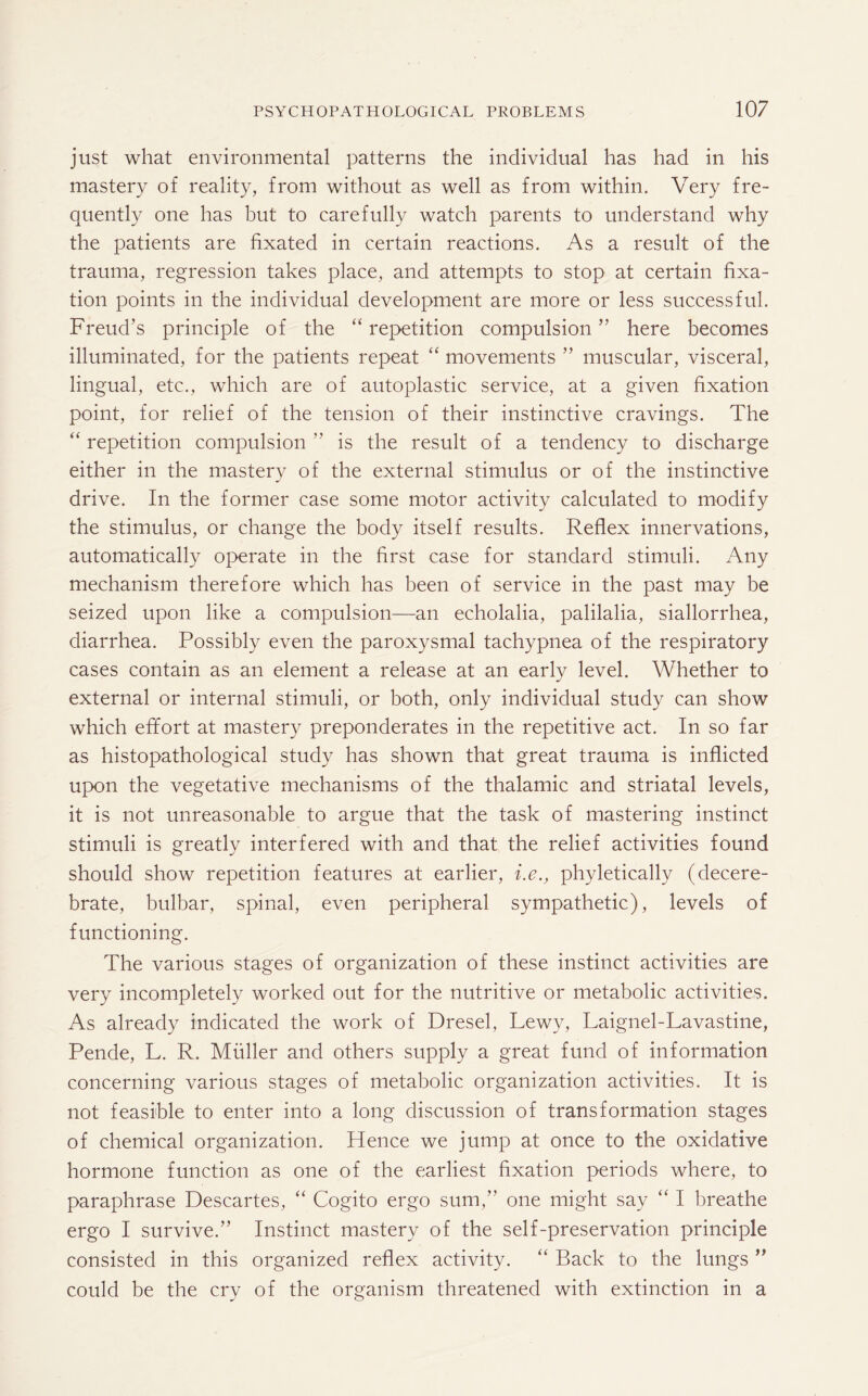 just what environmental patterns the individual has had in his mastery of reality, from without as well as from within. Very fre¬ quently one has but to carefully watch parents to understand why the patients are fixated in certain reactions. As a result of the trauma, regression takes place, and attempts to stop at certain fixa¬ tion points in the individual development are more or less successful. Freud’s principle of the “ repetition compulsion ” here becomes illuminated, for the patients repeat “ movements ” muscular, visceral, lingual, etc., which are of autoplastic service, at a given fixation point, for relief of the tension of their instinctive cravings. The “ repetition compulsion ” is the result of a tendency to discharge either in the mastery of the external stimulus or of the instinctive drive. In the former case some motor activity calculated to modify the stimulus, or change the body itself results. Reflex innervations, automatically operate in the first case for standard stimuli. Any mechanism therefore which has been of service in the past may be seized upon like a compulsion—an echolalia, palilalia, siallorrhea, diarrhea. Possibly even the paroxysmal tachypnea of the respiratory cases contain as an element a release at an early level. Whether to external or internal stimuli, or both, only individual study can show which effort at mastery preponderates in the repetitive act. In so far as histopathological study has shown that great trauma is inflicted upon the vegetative mechanisms of the thalamic and striatal levels, it is not unreasonable to argue that the task of mastering instinct stimuli is greatly interfered with and that the relief activities found should show repetition features at earlier, i.e., phyletically (decere¬ brate, bulbar, spinal, even peripheral sympathetic), levels of functioning. The various stages of organization of these instinct activities are very incompletely worked out for the nutritive or metabolic activities. As already indicated the work of Dresel, Lewy, Laignel-Lavastine, Pende, L. R. Muller and others supply a great fund of information concerning various stages of metabolic organization activities. It is not feasible to enter into a long discussion of transformation stages of chemical organization. Plence we jump at once to the oxidative hormone function as one of the earliest fixation periods where, to paraphrase Descartes, “ Cogito ergo sum,” one might say “ I breathe ergo I survive.” Instinct mastery of the self-preservation principle consisted in this organized reflex activity. “ Back to the lungs ” could be the cry of the organism threatened with extinction in a
