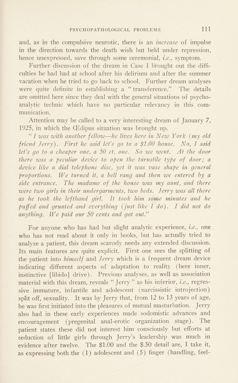 and, as in the compulsive neurotic, there is an increase of impulse in the direction towards the death wish but held under repression, hence unexpressed, save through some ceremonial, i.e., symptom. Further discussion of the dream in Case I brought out the diffi¬ culties he had had at school after his delirium and after the summer vacation when he tried to go back to school. Further dream analyses were quite definite in establishing a “ transference.” The details are omitted here since they deal with the general situations of psycho¬ analytic technic which have no particular relevancy in this com¬ munication. Attention may be called to a very interesting dream of January 7, 1925, in which the CEdipus situation was brought up. “ I was with another fellozv•—he lives here in New York (my old friend Jerry). First he said let’s go to a $1.00 house. No, 1 said let’s go to a cheaper one, a 50 ct. one. So zve zvent. At the door there was a peculiar device to open the turnstile type of door; a device like a dial telephone disc, yet it zvas vase shape in general proportions. We turned it, a bell rang and then, zve entered by a side entrance. The madame of the house zvas my aunt, and there were tzvo girls in their undergarments, two beds. Jerry was all there as he took the lefthand girl. It took him some minutes and he puffed and grunted and everything (just like I do). I did not do anything. We paid our 50 cents and got out.” For anyone who has had but slight analytic experience, i.e., one who has not read about it only in books, but has actually tried to analyze a patient, this dream scarcely needs any extended discussion. Its main features are quite explicit. First one sees the splitting of the patient into himself and Jerry which is a frequent dream device indicating different aspects of adaptation to ’ reality (here inner, instinctive [libido] drive). Previous analyses, as well as association material with this dream, reveals “ Jerry ” as his inferior, i.e., regres¬ sive immature, infantile and adolescent (narcissistic introjection) split off, sexuality. It was by Jerry that, from 12 to 13 years of age, he was first initiated into the pleasures of mutual masturbation. Jerry also had in these early experiences made sodomistic advances and encouragement (pregenital anal-erotic organization stage). The patient states these did not interest him consciously but efforts at seduction of little girls through Jerry’s leadership was much in evidence after twelve. The $1.00 and the $.50 detail are, I take it, as expressing both the (1) adolescent and (5) finger (handling, feel-