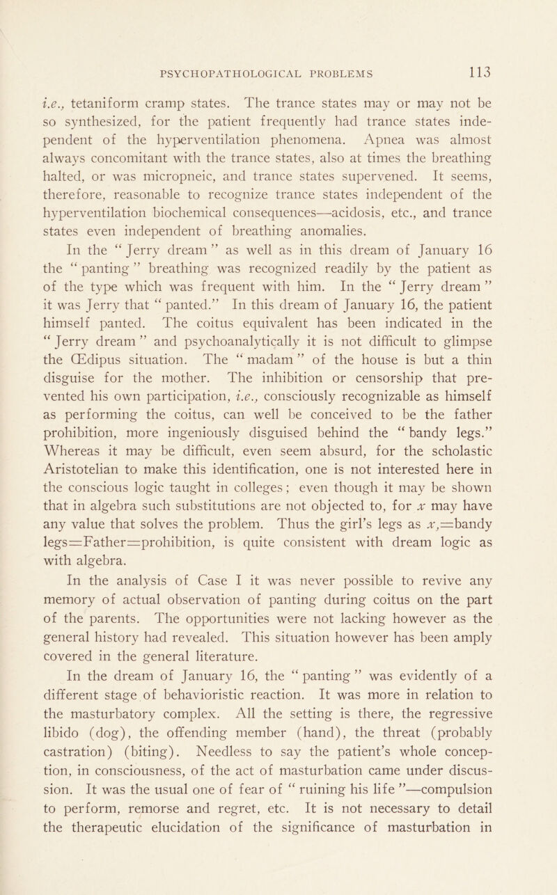 i.e., tetaniform cramp states. The trance states may or may not be so synthesized, for the patient frequently had trance states inde¬ pendent of the hyperventilation phenomena. Apnea was almost always concomitant with the trance states, also at times the breathing halted, or was micropneic, and trance states supervened. It seems, therefore, reasonable to recognize trance states independent of the hyperventilation biochemical consequences—acidosis, etc., and trance states even independent of breathing anomalies. In the “ Jerry dream ” as well as in this dream of January 16 the “panting” breathing was recognized readily by the patient as of the type which was frequent with him. In the “ Jerry dream ” it was Jerry that “ panted.” In this dream of January 16, the patient himself panted. The coitus equivalent has been indicated in the “ Jerry dream ” and psychoanalytically it is not difficult to glimpse the CEdipus situation. The “ madam ” of the house is but a thin disguise for the mother. The inhibition or censorship that pre¬ vented his own participation, i.e., consciously recognizable as himself as performing the coitus, can well be conceived to be the father prohibition, more ingeniously disguised behind the “ bandy legs.” Whereas it may be difficult, even seem absurd, for the scholastic Aristotelian to make this identification, one is not interested here in the conscious logic taught in colleges; even though it may be shown that in algebra such substitutions are not objected to, for x may have any value that solves the problem. Thus the girl’s legs as a,=bandy legs=Father=prohibition, is quite consistent with dream logic as with algebra. In the analysis of Case I it was never possible to revive any memory of actual observation of panting during coitus on the part of the parents. The opportunities were not lacking however as the general history had revealed. This situation however has been amply covered in the general literature. In the dream of January 16, the “ panting ” was evidently of a different stage of behavioristic reaction. It was more in relation to the masturbatory complex. All the setting is there, the regressive libido (dog), the offending member (hand), the threat (probably castration) (biting). Needless to say the patient’s whole concep¬ tion, in consciousness, of the act of masturbation came under discus¬ sion. It was the usual one of fear of “ ruining his life ”—compulsion to perform, remorse and regret, etc. It is not necessary to detail the therapeutic elucidation of the significance of masturbation in