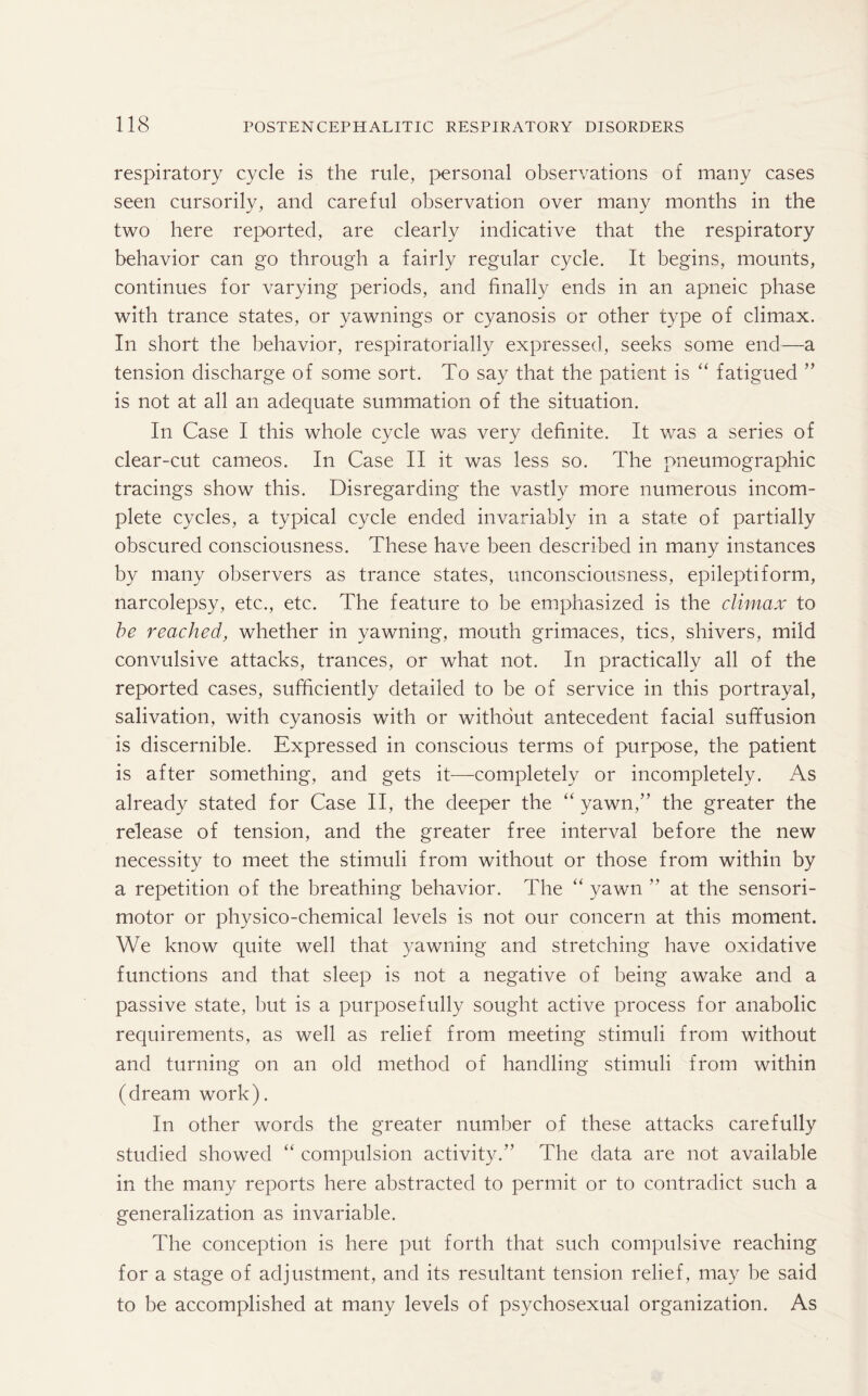 respiratory cycle is the rule, personal observations of many cases seen cursorily, and careful observation over many months in the two here reported, are clearly indicative that the respiratory behavior can go through a fairly regular cycle. It begins, mounts, continues for varying periods, and finally ends in an apneic phase with trance states, or yawnings or cyanosis or other type of climax. In short the behavior, respiratorially expressed, seeks some end—a tension discharge of some sort. To say that the patient is “ fatigued ” is not at all an adequate summation of the situation. In Case I this whole cycle was very definite. It was a series of clear-cut cameos. In Case II it was less so. The pneumographic tracings show this. Disregarding the vastly more numerous incom¬ plete cycles, a typical cycle ended invariably in a state of partially obscured consciousness. These have been described in many instances by many observers as trance states, unconsciousness, epileptiform, narcolepsy, etc., etc. The feature to be emphasized is the climax to be reached, whether in yawning, mouth grimaces, tics, shivers, mild convulsive attacks, trances, or what not. In practically all of the reported cases, sufficiently detailed to be of service in this portrayal, salivation, with cyanosis with or without antecedent facial suffusion is discernible. Expressed in conscious terms of purpose, the patient is after something, and gets it—completely or incompletely. As already stated for Case II, the deeper the “ yawn,” the greater the release of tension, and the greater free interval before the new necessity to meet the stimuli from without or those from within by a repetition of the breathing behavior. The “ yawn ” at the sensori¬ motor or physico-chemical levels is not our concern at this moment. We know quite well that yawning and stretching have oxidative functions and that sleep is not a negative of being awake and a passive state, hut is a purposefully sought active process for anabolic requirements, as well as relief from meeting stimuli from without and turning on an old method of handling stimuli from within (dream work). In other words the greater number of these attacks carefully studied showed “ compulsion activity.” The data are not available in the many reports here abstracted to permit or to contradict such a generalization as invariable. The conception is here put forth that such compulsive reaching for a stage of adjustment, and its resultant tension relief, may be said to be accomplished at many levels of psychosexual organization. As