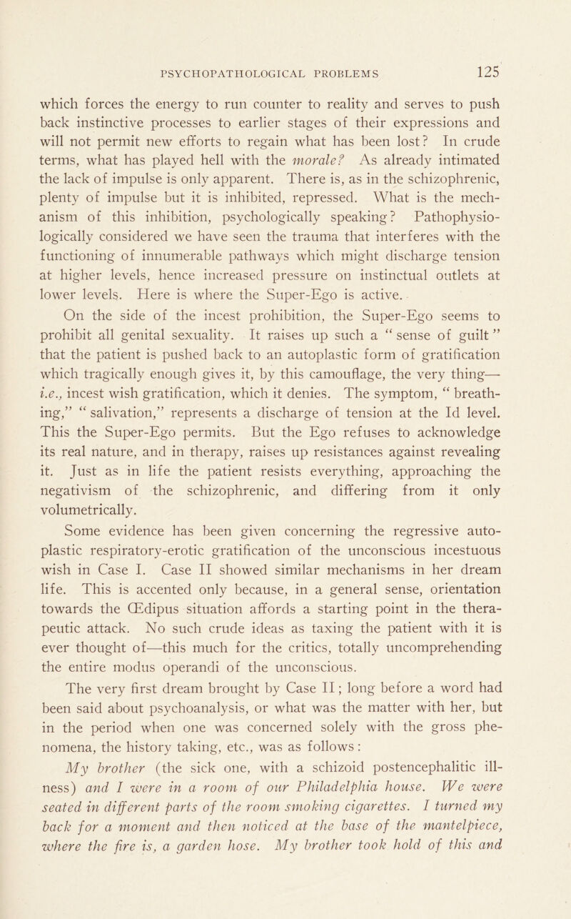 which forces the energy to run counter to reality and serves to push back instinctive processes to earlier stages of their expressions and will not permit new efforts to regain what has been lost? In crude terms, what has played hell with the morale f As already intimated the lack of impulse is only apparent. There is, as in the schizophrenic, plenty of impulse but it is inhibited, repressed. What is the mech¬ anism of this inhibition, psychologically speaking? Pathophysio- logically considered we have seen the trauma that interferes with the functioning of innumerable pathways which might discharge tension at higher levels, hence increased pressure on instinctual outlets at lower levels. Here is where the Super-Ego is active. On the side of the incest prohibition, the Super-Ego seems to prohibit all genital sexuality. It raises up such a “ sense of guilt ” that the patient is pushed back to an autoplastic form of gratification which tragically enough gives it, by this camouflage, the very thing— i.e., incest wish gratification, which it denies. The symptom, “ breath¬ ing,” “ salivation,” represents a discharge of tension at the Id level. This the Super-Ego permits. But the Ego refuses to acknowledge its real nature, and in therapy, raises up resistances against revealing it. Just as in life the patient resists everything, approaching the negativism of the schizophrenic, and differing from it only volumetrically. Some evidence has been given concerning the regressive auto¬ plastic respiratory-erotic gratification of the unconscious incestuous wish in Case I. Case II showed similar mechanisms in her dream life. This is accented only because, in a general sense, orientation towards the CEdipus situation affords a starting point in the thera¬ peutic attack. No such crude ideas as taxing the patient with it is ever thought of—this much for the critics, totally uncomprehending the entire modus operandi of the unconscious. The very first dream brought by Case II; long before a word had been said about psychoanalysis, or what was the matter with her, but in the period when one was concerned solely with the gross phe¬ nomena, the history taking, etc., was as follows : My brother (the sick one, with a schizoid postencephalitic ill¬ ness) and I zvere in a room of our Philadelphia house. We were seated in different parts of the room smoking cigarettes. I turned my back for a moment and then noticed at the base of the mantelpiece, where the fire is, a garden hose. My brother took hold of this and