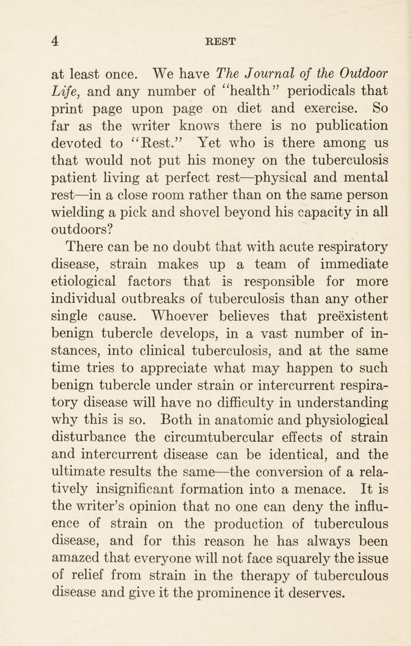 at least once. We have The Journal of the Outdoor Life, and any number of “health” periodicals that print page upon page on diet and exercise. So far as the writer knows there is no publication devoted to “Rest.” Yet who is there among us that would not put his money on the tuberculosis patient living at perfect rest—physical and mental rest—in a close room rather than on the same person wielding a pick and shovel beyond his capacity in all outdoors? There can be no doubt that with acute respiratory disease, strain makes up a team of immediate etiological factors that is responsible for more individual outbreaks of tuberculosis than any other single cause. Whoever believes that preexistent benign tubercle develops, in a vast number of in¬ stances, into clinical tuberculosis, and at the same time tries to appreciate what may happen to such benign tubercle under strain or intercurrent respira¬ tory disease will have no difficulty in understanding why this is so. Both in anatomic and physiological disturbance the circumtubercular effects of strain and intercurrent disease can be identical, and the ultimate results the same—the conversion of a rela¬ tively insignificant formation into a menace. It is the writer’s opinion that no one can deny the influ¬ ence of strain on the production of tuberculous disease, and for this reason he has always been amazed that everyone will not face squarely the issue of relief from strain in the therapy of tuberculous disease and give it the prominence it deserves.