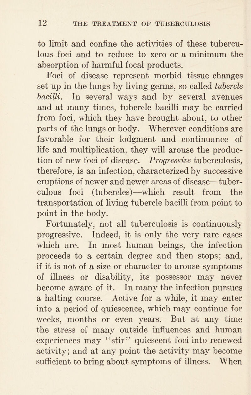 to limit and confine the activities of these tubercu¬ lous foci and to reduce to zero or a minimum the absorption of harmful focal products. Foci of disease represent morbid tissue changes set up in the lungs by living germs, so called tubercle bacilli. In several ways and by several avenues and at many times, tubercle bacilli may be carried from foci, which they have brought about, to other parts of the lungs or body. Wherever conditions are favorable for their lodgment and continuance of life and multiplication, they will arouse the produc¬ tion of new foci of disease. Progressive tuberculosis, therefore, is an infection, characterized by successive eruptions of newer and newer areas of disease—tuber¬ culous foci (tubercles)—which result from the transportation of living tubercle bacilli from point to point in the body. Fortunately, not all tuberculosis is continuously progressive. Indeed, it is only the very rare cases which are. In most human beings, the infection proceeds to a certain degree and then stops; and, if it is not of a size or character to arouse symptoms of illness or disability, its possessor may never become aware of it. In many the infection pursues a halting course. Active for a while, it may enter into a period of quiescence, which may continue for weeks, months or even years. But at any time the stress of many outside influences and human experiences may “stir” quiescent foci into renewed activity; and at any point the activity may become sufficient to bring about symptoms of illness. When