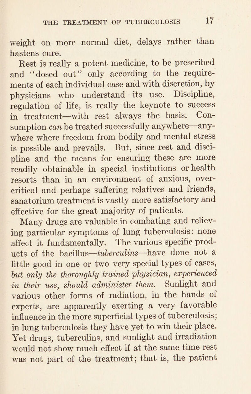 weight on more normal diet, delays rather than hastens cure. Rest is really a potent medicine, to be prescribed and “dosed out” only according to the require¬ ments of each individual case and with discretion, by physicians who understand its use. Discipline, regulation of life, is really the keynote to success in treatment—with rest always the basis. Con¬ sumption can be treated successfully anywhere—any¬ where where freedom from bodily and mental stress is possible and prevails. But, since rest and disci¬ pline and the means for ensuring these are more readily obtainable in special institutions or health resorts than in an environment of anxious, over- critical and perhaps suffering relatives and friends, sanatorium treatment is vastly more satisfactory and effective for the great majority of patients. Many drugs are valuable in combating and reliev¬ ing particular symptoms of lung tuberculosis: none affect it fundamentally. The various specific prod¬ ucts of the bacillus—tuberculins—have done not a little good in one or two very special types of cases, but only the thoroughly trained physician, experienced in their use, should administer them. Sunlight and various other forms of radiation, in the hands of experts, are apparently exerting a very favorable influence in the more superficial types of tuberculosis; in lung tuberculosis they have yet to win their place. Yet drugs, tuberculins, and sunlight and irradiation would not show much effect if at the same time rest was not part of the treatment; that is, the patient