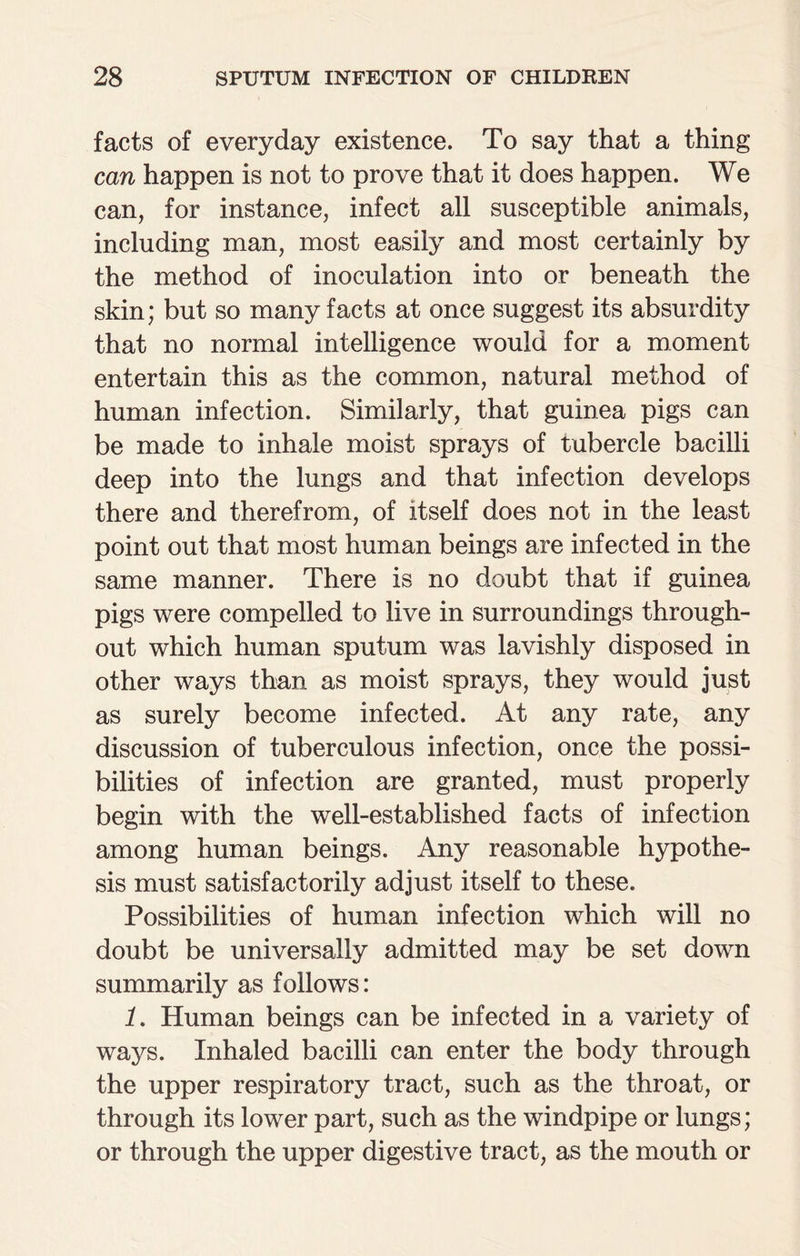 facts of everyday existence. To say that a thing can happen is not to prove that it does happen. We can, for instance, infect all susceptible animals, including man, most easily and most certainly by the method of inoculation into or beneath the skin; but so many facts at once suggest its absurdity that no normal intelligence would for a moment entertain this as the common, natural method of human infection. Similarly, that guinea pigs can be made to inhale moist sprays of tubercle bacilli deep into the lungs and that infection develops there and therefrom, of itself does not in the least point out that most human beings are infected in the same manner. There is no doubt that if guinea pigs were compelled to live in surroundings through¬ out which human sputum was lavishly disposed in other ways than as moist sprays, they would just as surely become infected. At any rate, any discussion of tuberculous infection, once the possi¬ bilities of infection are granted, must properly begin with the well-established facts of infection among human beings. Any reasonable hypothe¬ sis must satisfactorily adjust itself to these. Possibilities of human infection which will no doubt be universally admitted may be set down summarily as follows: 1. Human beings can be infected in a variety of ways. Inhaled bacilli can enter the body through the upper respiratory tract, such as the throat, or through its lower part, such as the windpipe or lungs; or through the upper digestive tract, as the mouth or