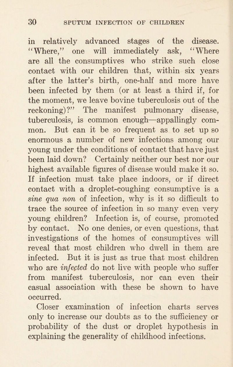 in relatively advanced stages of the disease. “Where,” one will immediately ask, “Where are all the consumptives who strike such close contact with our children that, within six years after the latter’s birth, one-half and more have been infected by them (or at least a third if, for the moment, we leave bovine tuberculosis out of the reckoning)?” The manifest pulmonary disease, tuberculosis, is common enough—appallingly com¬ mon. But can it be so frequent as to set up so enormous a number of new infections among our young under the conditions of contact that have just been laid down? Certainly neither our best nor our highest available figures of disease would make it so. If infection must take place indoors, or if direct contact with a droplet-coughing consumptive is a sine qua non of infection, why is it so difficult to trace the source of infection in so many even very young children? Infection is, of course, promoted by contact. No one denies, or even questions, that investigations of the homes of consumptives will reveal that most children who dwell in them are infected. But it is just as true that most children who are infepted do not live with people who suffer from manifest tuberculosis, nor can even their casual association with these be shown to have occurred. Closer examination of infection charts serves only to increase our doubts as to the sufficiency or probability of the dust or droplet hypothesis in explaining the generality of childhood infections.