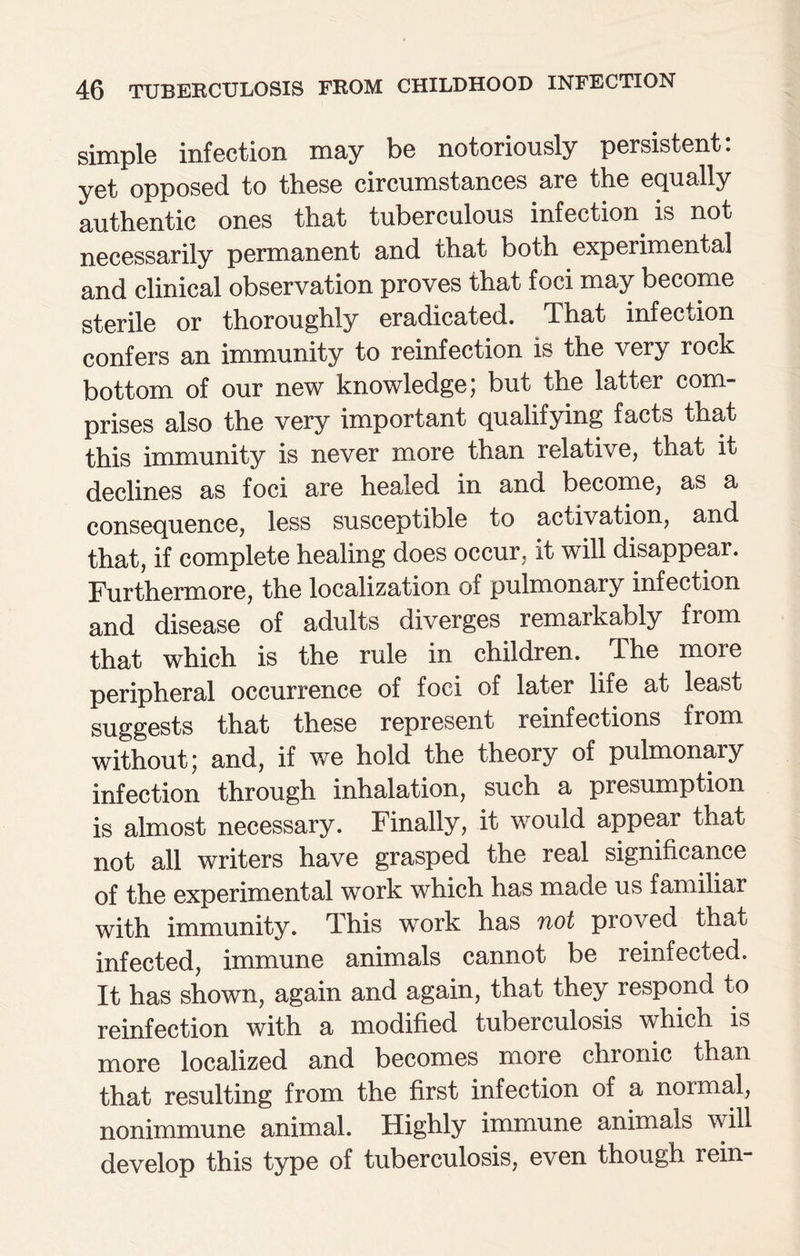 simple infection may be notoriously persistent: yet opposed to these circumstances are the equally authentic ones that tuberculous infection is not necessarily permanent and that both experimental and clinical observation proves that foci may become sterile or thoroughly eradicated. That infection confers an immunity to reinfection is the very rock bottom of our new knowledge) but the latter com¬ prises also the very important qualifying facts that this immunity is never more than relative, that it declines as foci are healed in and become, as a consequence, less susceptible to activation, and that, if complete healing does occur, it will disappear. Furthermore, the localization of pulmonary infection and disease of adults diverges remarkably from that which is the rule in children. The moie peripheral occurrence of foci of later life at least suggests that these represent reinfections from without; and, if we hold the theory of pulmonary infection through inhalation, such a presumption is almost necessary. Finally, it would appear that not all writers have grasped the real significance of the experimental work which has made us familiar with immunity. This work has not proved that infected, immune animals cannot be reinfected. It has shown, again and again, that they respond to reinfection with a modified tuberculosis which is more localized and becomes more chronic than that resulting from the first infection of a noimal, nonimmune animal. Highly immune animals will develop this type of tuberculosis, even though rein-