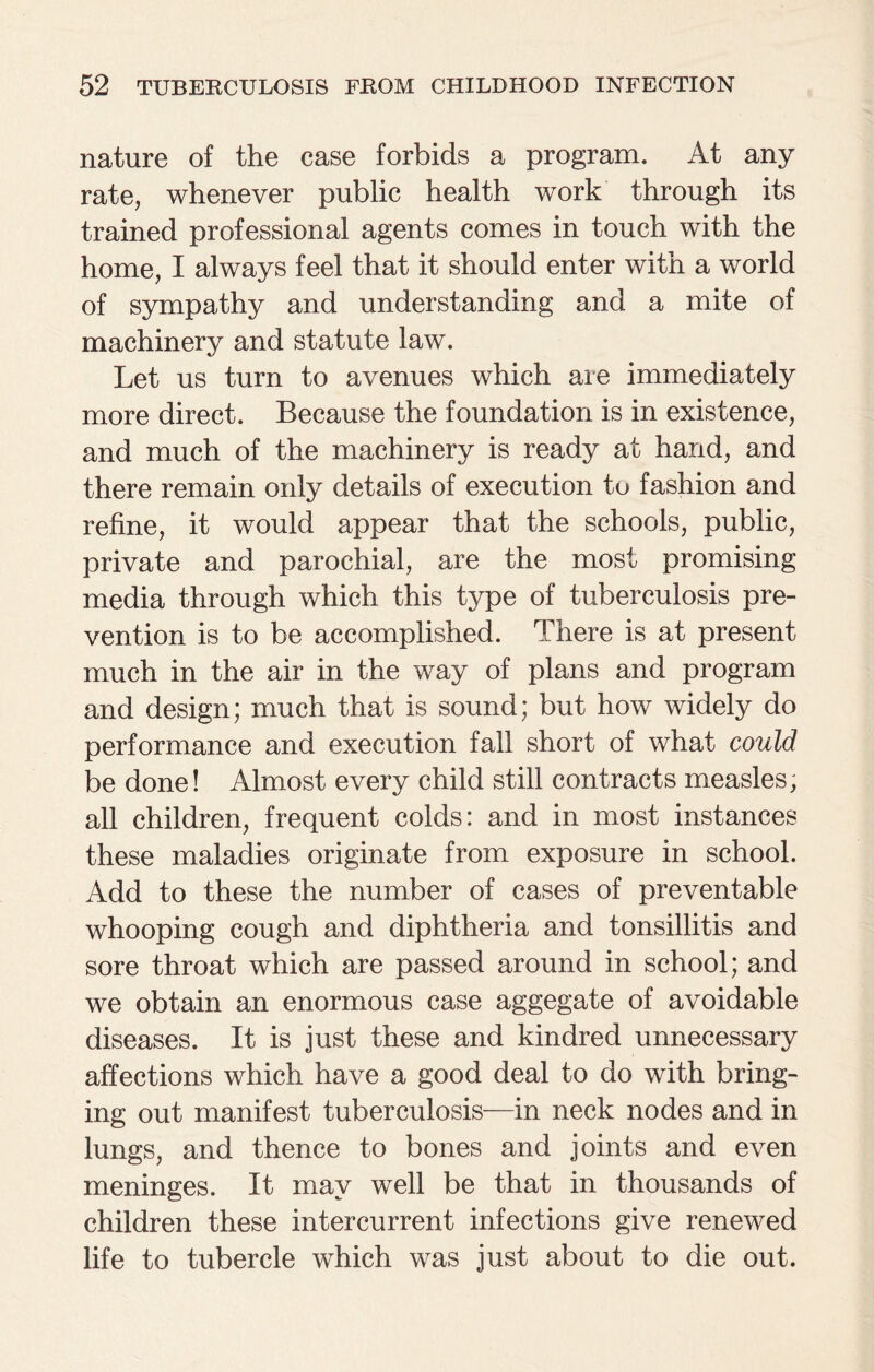 nature of the case forbids a program. At any rate, whenever public health work through its trained professional agents comes in touch with the home, I always feel that it should enter with a world of sympathy and understanding and a mite of machinery and statute law. Let us turn to avenues which are immediately more direct. Because the foundation is in existence, and much of the machinery is ready at hand, and there remain only details of execution to fashion and refine, it would appear that the schools, public, private and parochial, are the most promising media through which this type of tuberculosis pre¬ vention is to be accomplished. There is at present much in the air in the way of plans and program and design; much that is sound; but how widely do performance and execution fall short of what could be done! Almost every child still contracts measles, all children, frequent colds: and in most instances these maladies originate from exposure in school. Add to these the number of cases of preventable whooping cough and diphtheria and tonsillitis and sore throat which are passed around in school; and we obtain an enormous case aggegate of avoidable diseases. It is just these and kindred unnecessary affections which have a good deal to do with bring¬ ing out manifest tuberculosis—in neck nodes and in lungs, and thence to bones and joints and even meninges. It may well be that in thousands of children these intercurrent infections give renewed life to tubercle which was just about to die out.