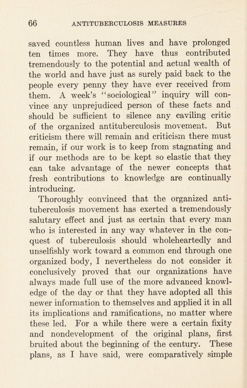 saved countless human lives and have prolonged ten times more. They have thus contributed tremendously to the potential and actual wealth of the world and have just as surely paid back to the people every penny they have ever received from them. A week’s sociological’’ inquiry will con¬ vince any unprejudiced person of these facts and should be sufficient to silence any caviling critic of the organized antituberculosis movement. But criticism there will remain and criticism there must remain, if our work is to keep from stagnating and if our methods are to be kept so elastic that they can take advantage of the newer concepts that fresh contributions to knowledge are continually introducing. Thoroughly convinced that the organized anti¬ tuberculosis movement has exerted a tremendously salutary effect and just as certain that every man who is interested in any way whatever in the con¬ quest of tuberculosis should wholeheartedly and unselfishly work toward a common end through one organized body, I nevertheless do not consider it conclusively proved that our organizations have always made full use of the more advanced knowl¬ edge of the day or that they have adopted all this newer information to themselves and applied it in all its implications and ramifications, no matter where these led. For a while there were a certain fixity and nondevelopment of the original plans, first bruited about the beginning of the century. These plans, as I have said, were comparatively simple