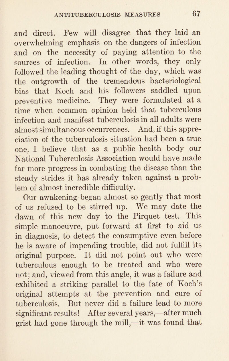 and direct. Few will disagree that they laid an overwhelming emphasis on the dangers of infection and on the necessity of paying attention to the sources of infection. In other words, they only followed the leading thought of the day, which was the outgrowth of the tremendous bacteriological bias that Koch and his followers saddled upon preventive medicine. They were formulated at a time when common opinion held that tuberculous infection and manifest tuberculosis in all adults were almost simultaneous occurrences. And, if this appre¬ ciation of the tuberculosis situation had been a true one, I believe that as a public health body our National Tuberculosis Association would have made far more progress in combating the disease than the steady strides it has already taken against a prob¬ lem of almost incredible difficulty. Our awakening began almost so gently that most of us refused to be stirred up. We may date the dawn of this new day to the Pirquet test. This simple manoeuvre, put forward at first to aid us in diagnosis, to detect the consumptive even before he is aware of impending trouble, did not fulfill its original purpose. It did not point out who were tuberculous enough to be treated and who were not; and, viewed from this angle, it was a failure and exhibited a striking parallel to the fate of Koch’s original attempts at the prevention and cure of tuberculosis. But never did a failure lead to more significant results! After several years,—after much grist had gone through the mill,—it was found that