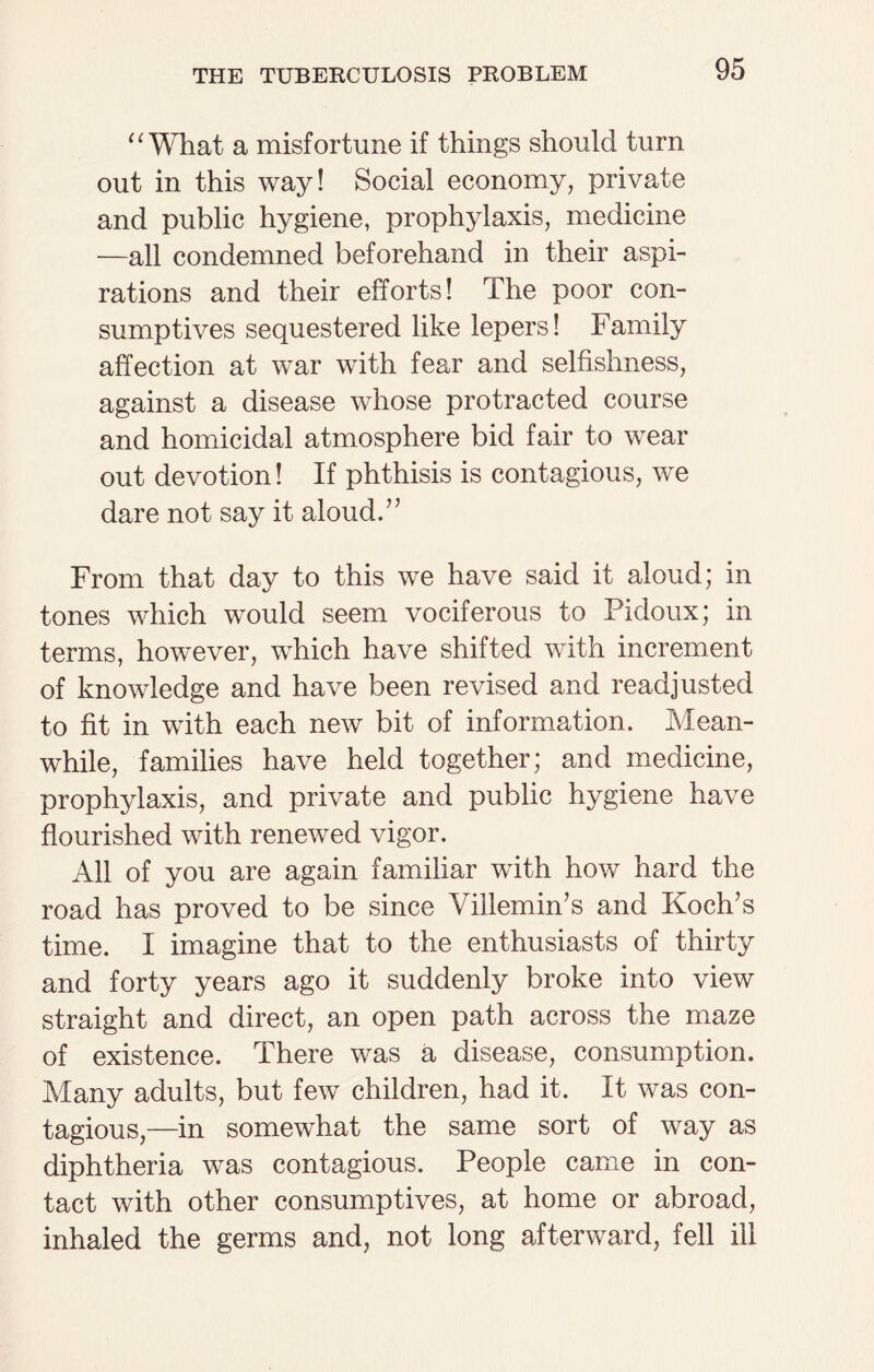 “ What a misfortune if things should turn out in this way! Social economy, private and public hygiene, prophylaxis, medicine —all condemned beforehand in their aspi¬ rations and their efforts! The poor con¬ sumptives sequestered like lepers! Family affection at war with fear and selfishness, against a disease whose protracted course and homicidal atmosphere bid fair to wear out devotion! If phthisis is contagious, we dare not say it aloud.” From that day to this we have said it aloud; in tones which would seem vociferous to Pidoux; in terms, however, which have shifted with increment of knowledge and have been revised and readjusted to fit in with each new bit of information. Mean¬ while, families have held together; and medicine, prophylaxis, and private and public hygiene have flourished with renewed vigor. All of you are again familiar with how hard the road has proved to be since VillemhTs and Koch’s time. I imagine that to the enthusiasts of thirty and forty years ago it suddenly broke into view straight and direct, an open path across the maze of existence. There was a disease, consumption. Many adults, but few children, had it. It was con¬ tagious,—in somewhat the same sort of way as diphtheria was contagious. People came in con¬ tact with other consumptives, at home or abroad, inhaled the germs and, not long afterward, fell ill