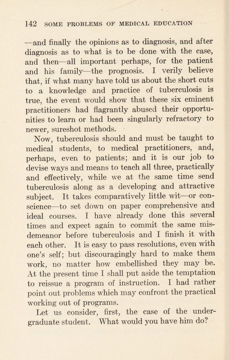 -—and finally the opinions as to diagnosis, and after diagnosis as to what is to be done with the case, and then—all important perhaps, for the patient and his family—the prognosis. I verily believe that, if what many have told us about the short cuts to a knowledge and practice of tuberculosis is true, the event would show that these six eminent practitioners had flagrantly abused their opportu¬ nities to learn or had been singularly refractory to newer, sureshot methods. Now, tuberculosis should and must be taught to medical students, to medical practitioners, and, perhaps, even to patients; and it is our job to devise ways and means to teach all three, practically and effectively, while we at the same time send tuberculosis along as a developing and attractive subject. It takes comparatively little wit—or con¬ science—to set down on paper comprehensive and ideal courses. I have already done this several times and expect again to commit the same mis¬ demeanor before tuberculosis and I finish it with each other. It is easy to pass resolutions, even with one’s self; but discouragingly hard to make them work, no matter how embellished they may be. At the present time I shall put aside the temptation to reissue a program of instruction. I had rather point out problems which may confront the practical working out of programs. Let us consider, first, the case of the under¬ graduate student. What would you have him do?