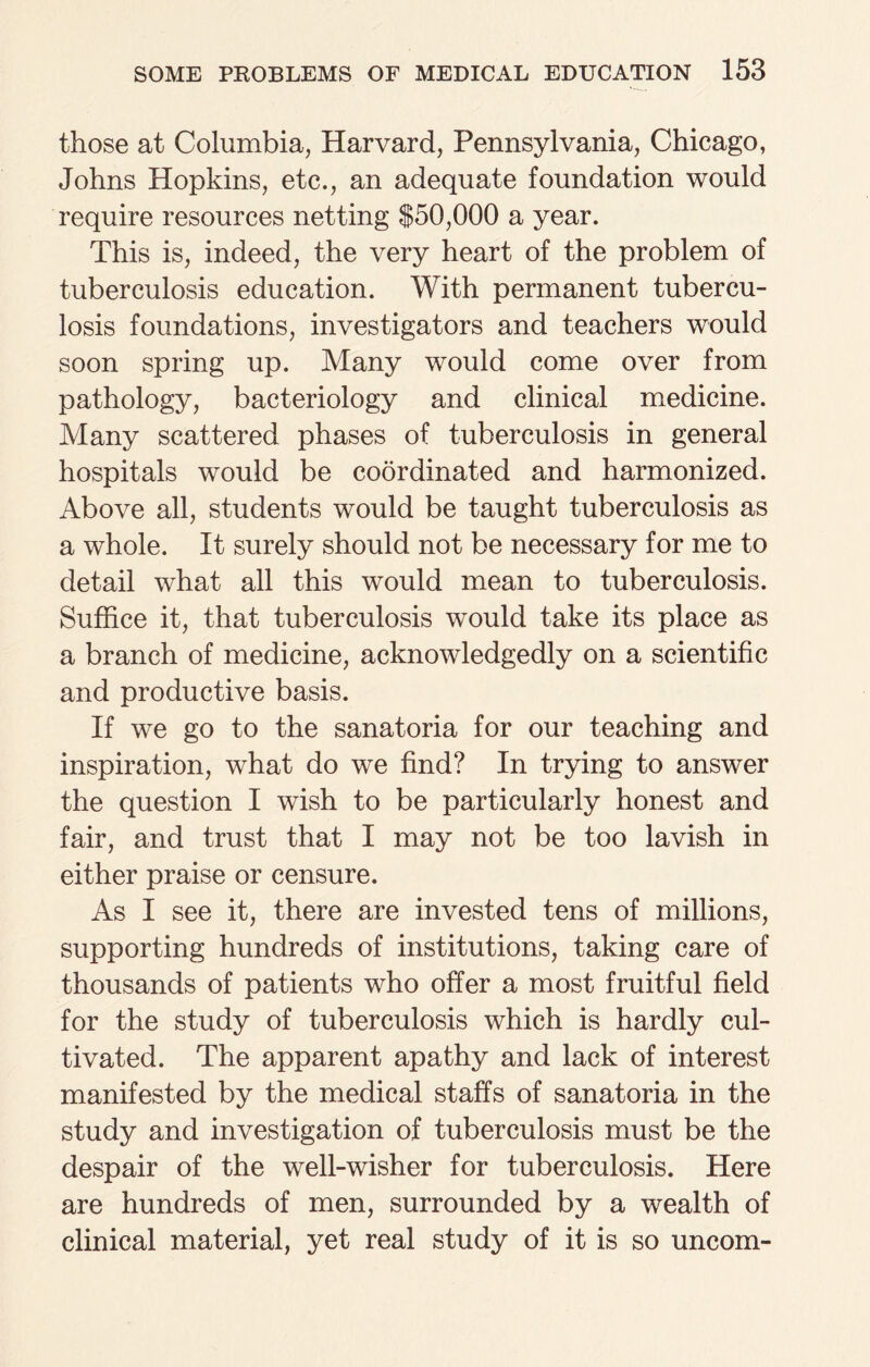 those at Columbia, Harvard, Pennsylvania, Chicago, Johns Hopkins, etc., an adequate foundation would require resources netting $50,000 a year. This is, indeed, the very heart of the problem of tuberculosis education. With permanent tubercu¬ losis foundations, investigators and teachers would soon spring up. Many would come over from pathology, bacteriology and clinical medicine. Many scattered phases of tuberculosis in general hospitals would be coordinated and harmonized. Above all, students would be taught tuberculosis as a whole. It surely should not be necessary for me to detail what all this would mean to tuberculosis. Suffice it, that tuberculosis would take its place as a branch of medicine, acknowledgedly on a scientific and productive basis. If we go to the sanatoria for our teaching and inspiration, what do we find? In trying to answer the question I wish to be particularly honest and fair, and trust that I may not be too lavish in either praise or censure. As I see it, there are invested tens of millions, supporting hundreds of institutions, taking care of thousands of patients who offer a most fruitful field for the study of tuberculosis which is hardly cul¬ tivated. The apparent apathy and lack of interest manifested by the medical staffs of sanatoria in the study and investigation of tuberculosis must be the despair of the well-wisher for tuberculosis. Here are hundreds of men, surrounded by a wealth of clinical material, yet real study of it is so uncom-