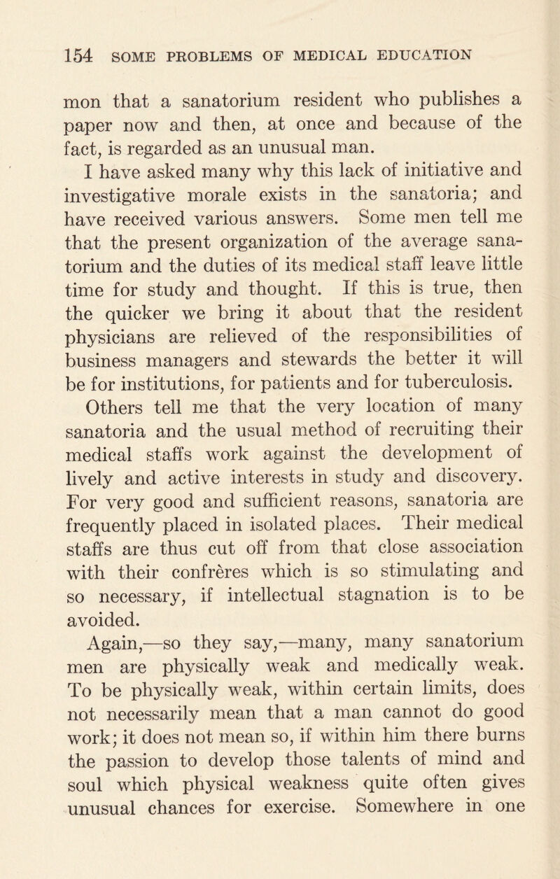 mon that a sanatorium resident who publishes a paper now and then, at once and because of the fact, is regarded as an unusual man. I have asked many why this lack of initiative and investigative morale exists in the sanatoria; and have received various answers. Some men tell me that the present organization of the average sana¬ torium and the duties of its medical staff leave little time for study and thought. If this is true, then the quicker we bring it about that the resident physicians are relieved of the responsibilities of business managers and stewards the better it will be for institutions, for patients and for tuberculosis. Others tell me that the very location of many sanatoria and the usual method of recruiting their medical staffs work against the development of lively and active interests in study and discovery. For very good and sufficient reasons, sanatoria are frequently placed in isolated places. Their medical staffs are thus cut off from that close association with their confreres which is so stimulating and so necessary, if intellectual stagnation is to be avoided. Again,—so they say,—many, many sanatorium men are physically weak and medically weak. To be physically weak, within certain limits, does not necessarily mean that a man cannot do good work; it does not mean so, if within him there burns the passion to develop those talents of mind and soul which physical weakness quite often gives unusual chances for exercise. Somewhere in one